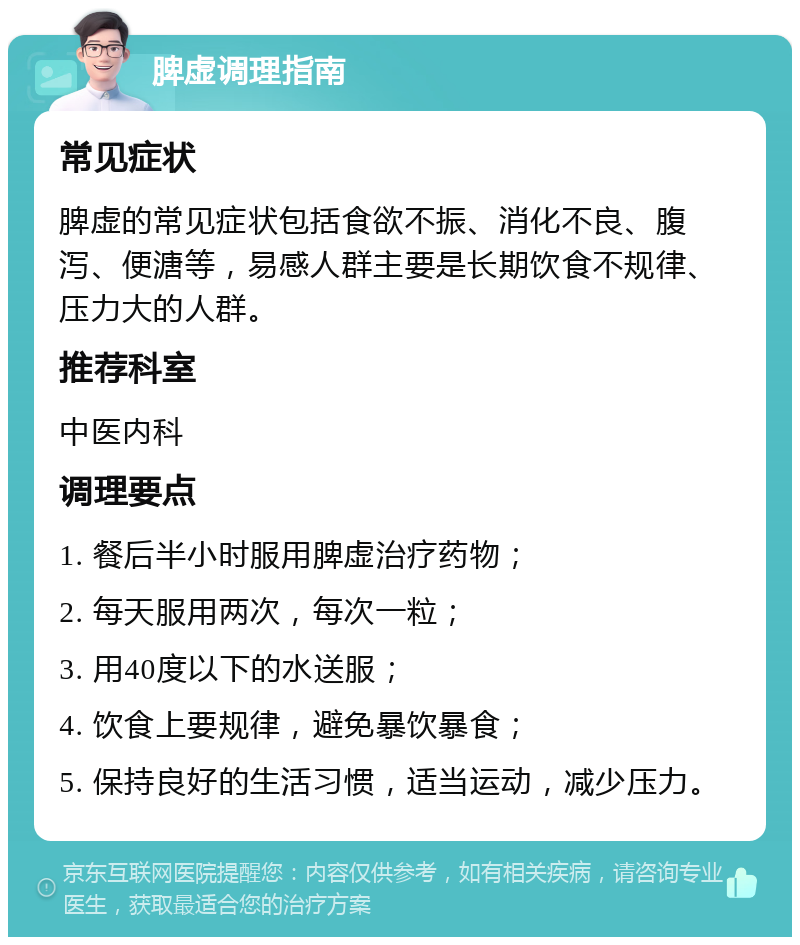 脾虚调理指南 常见症状 脾虚的常见症状包括食欲不振、消化不良、腹泻、便溏等，易感人群主要是长期饮食不规律、压力大的人群。 推荐科室 中医内科 调理要点 1. 餐后半小时服用脾虚治疗药物； 2. 每天服用两次，每次一粒； 3. 用40度以下的水送服； 4. 饮食上要规律，避免暴饮暴食； 5. 保持良好的生活习惯，适当运动，减少压力。