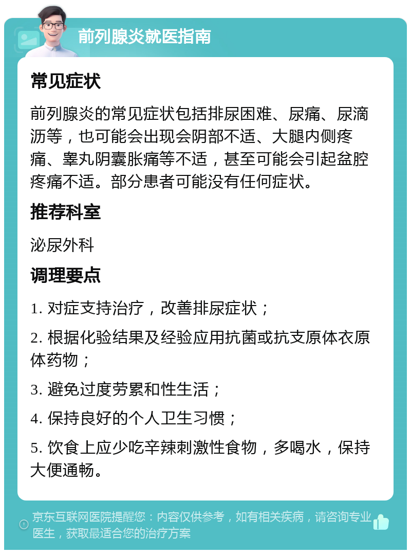 前列腺炎就医指南 常见症状 前列腺炎的常见症状包括排尿困难、尿痛、尿滴沥等，也可能会出现会阴部不适、大腿内侧疼痛、睾丸阴囊胀痛等不适，甚至可能会引起盆腔疼痛不适。部分患者可能没有任何症状。 推荐科室 泌尿外科 调理要点 1. 对症支持治疗，改善排尿症状； 2. 根据化验结果及经验应用抗菌或抗支原体衣原体药物； 3. 避免过度劳累和性生活； 4. 保持良好的个人卫生习惯； 5. 饮食上应少吃辛辣刺激性食物，多喝水，保持大便通畅。