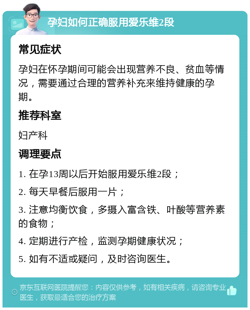 孕妇如何正确服用爱乐维2段 常见症状 孕妇在怀孕期间可能会出现营养不良、贫血等情况，需要通过合理的营养补充来维持健康的孕期。 推荐科室 妇产科 调理要点 1. 在孕13周以后开始服用爱乐维2段； 2. 每天早餐后服用一片； 3. 注意均衡饮食，多摄入富含铁、叶酸等营养素的食物； 4. 定期进行产检，监测孕期健康状况； 5. 如有不适或疑问，及时咨询医生。