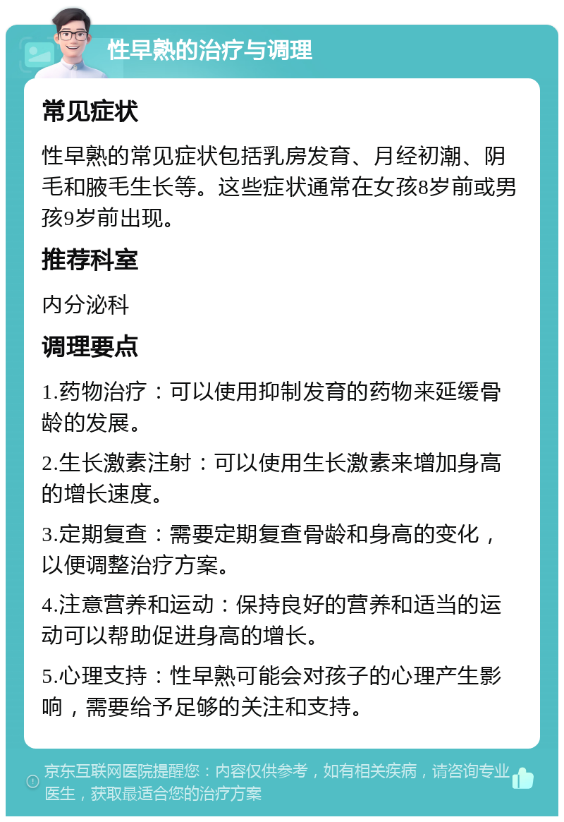 性早熟的治疗与调理 常见症状 性早熟的常见症状包括乳房发育、月经初潮、阴毛和腋毛生长等。这些症状通常在女孩8岁前或男孩9岁前出现。 推荐科室 内分泌科 调理要点 1.药物治疗：可以使用抑制发育的药物来延缓骨龄的发展。 2.生长激素注射：可以使用生长激素来增加身高的增长速度。 3.定期复查：需要定期复查骨龄和身高的变化，以便调整治疗方案。 4.注意营养和运动：保持良好的营养和适当的运动可以帮助促进身高的增长。 5.心理支持：性早熟可能会对孩子的心理产生影响，需要给予足够的关注和支持。