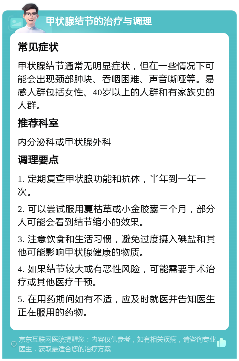 甲状腺结节的治疗与调理 常见症状 甲状腺结节通常无明显症状，但在一些情况下可能会出现颈部肿块、吞咽困难、声音嘶哑等。易感人群包括女性、40岁以上的人群和有家族史的人群。 推荐科室 内分泌科或甲状腺外科 调理要点 1. 定期复查甲状腺功能和抗体，半年到一年一次。 2. 可以尝试服用夏枯草或小金胶囊三个月，部分人可能会看到结节缩小的效果。 3. 注意饮食和生活习惯，避免过度摄入碘盐和其他可能影响甲状腺健康的物质。 4. 如果结节较大或有恶性风险，可能需要手术治疗或其他医疗干预。 5. 在用药期间如有不适，应及时就医并告知医生正在服用的药物。