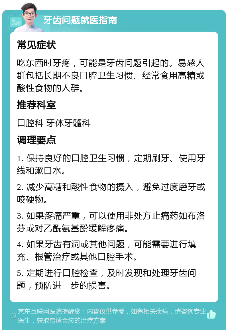 牙齿问题就医指南 常见症状 吃东西时牙疼，可能是牙齿问题引起的。易感人群包括长期不良口腔卫生习惯、经常食用高糖或酸性食物的人群。 推荐科室 口腔科 牙体牙髓科 调理要点 1. 保持良好的口腔卫生习惯，定期刷牙、使用牙线和漱口水。 2. 减少高糖和酸性食物的摄入，避免过度磨牙或咬硬物。 3. 如果疼痛严重，可以使用非处方止痛药如布洛芬或对乙酰氨基酚缓解疼痛。 4. 如果牙齿有洞或其他问题，可能需要进行填充、根管治疗或其他口腔手术。 5. 定期进行口腔检查，及时发现和处理牙齿问题，预防进一步的损害。