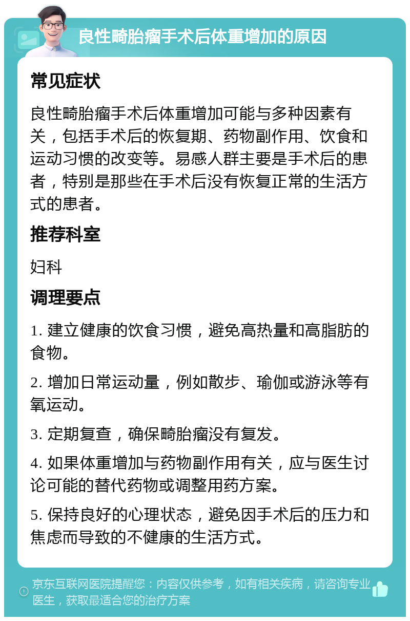 良性畸胎瘤手术后体重增加的原因 常见症状 良性畸胎瘤手术后体重增加可能与多种因素有关，包括手术后的恢复期、药物副作用、饮食和运动习惯的改变等。易感人群主要是手术后的患者，特别是那些在手术后没有恢复正常的生活方式的患者。 推荐科室 妇科 调理要点 1. 建立健康的饮食习惯，避免高热量和高脂肪的食物。 2. 增加日常运动量，例如散步、瑜伽或游泳等有氧运动。 3. 定期复查，确保畸胎瘤没有复发。 4. 如果体重增加与药物副作用有关，应与医生讨论可能的替代药物或调整用药方案。 5. 保持良好的心理状态，避免因手术后的压力和焦虑而导致的不健康的生活方式。