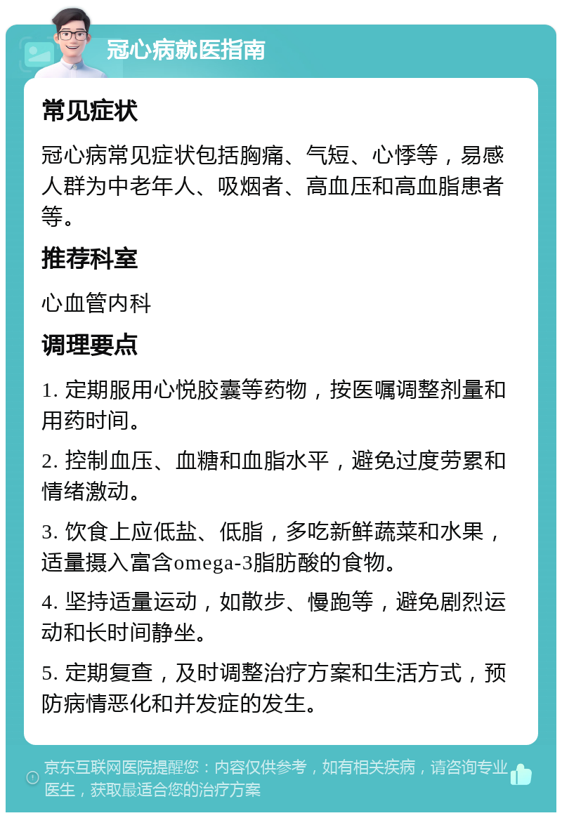 冠心病就医指南 常见症状 冠心病常见症状包括胸痛、气短、心悸等，易感人群为中老年人、吸烟者、高血压和高血脂患者等。 推荐科室 心血管内科 调理要点 1. 定期服用心悦胶囊等药物，按医嘱调整剂量和用药时间。 2. 控制血压、血糖和血脂水平，避免过度劳累和情绪激动。 3. 饮食上应低盐、低脂，多吃新鲜蔬菜和水果，适量摄入富含omega-3脂肪酸的食物。 4. 坚持适量运动，如散步、慢跑等，避免剧烈运动和长时间静坐。 5. 定期复查，及时调整治疗方案和生活方式，预防病情恶化和并发症的发生。