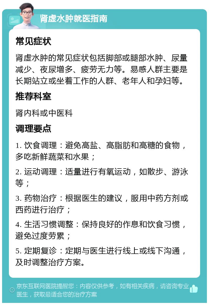 肾虚水肿就医指南 常见症状 肾虚水肿的常见症状包括脚部或腿部水肿、尿量减少、夜尿增多、疲劳无力等。易感人群主要是长期站立或坐着工作的人群、老年人和孕妇等。 推荐科室 肾内科或中医科 调理要点 1. 饮食调理：避免高盐、高脂肪和高糖的食物，多吃新鲜蔬菜和水果； 2. 运动调理：适量进行有氧运动，如散步、游泳等； 3. 药物治疗：根据医生的建议，服用中药方剂或西药进行治疗； 4. 生活习惯调整：保持良好的作息和饮食习惯，避免过度劳累； 5. 定期复诊：定期与医生进行线上或线下沟通，及时调整治疗方案。