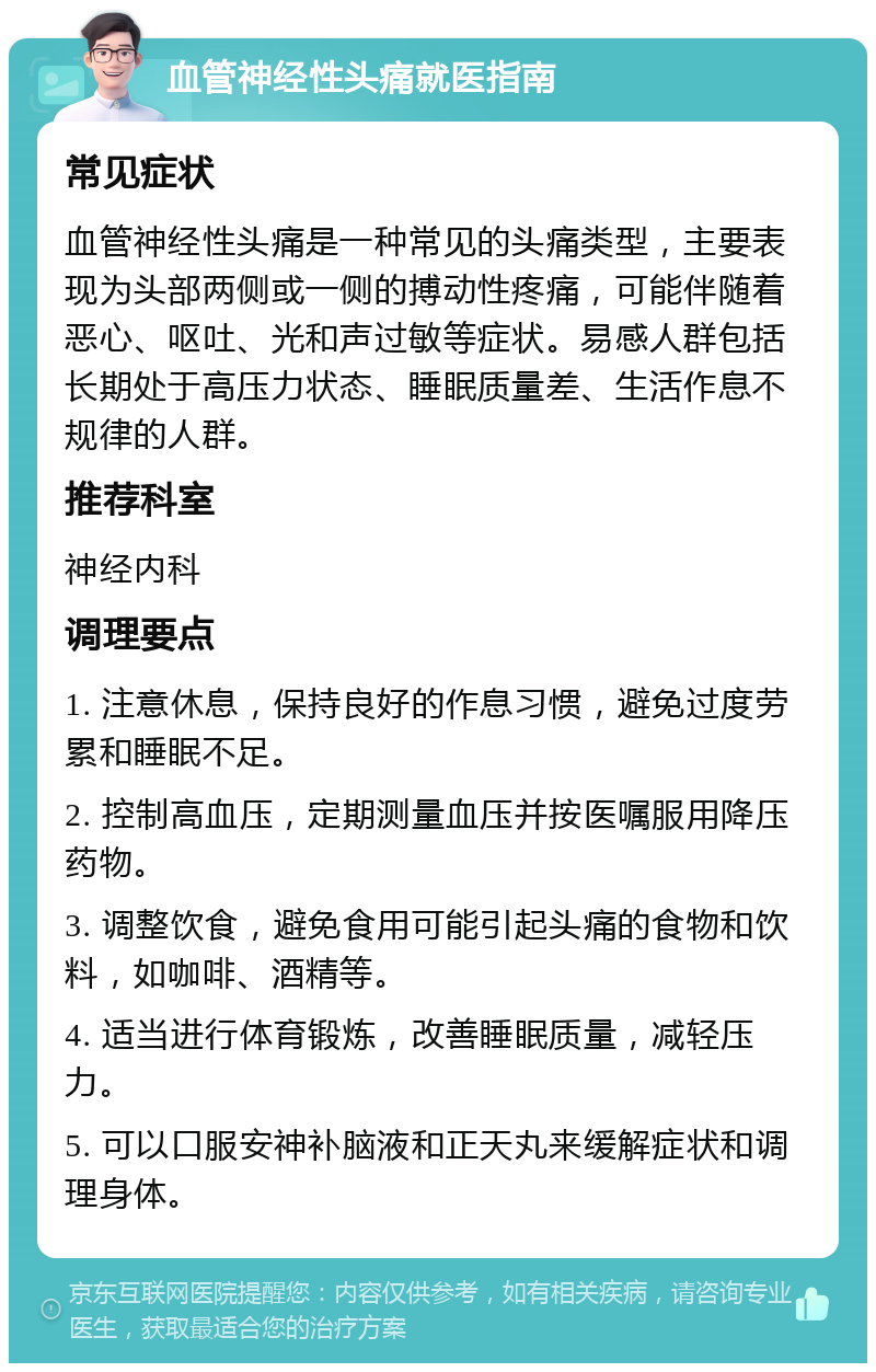 血管神经性头痛就医指南 常见症状 血管神经性头痛是一种常见的头痛类型，主要表现为头部两侧或一侧的搏动性疼痛，可能伴随着恶心、呕吐、光和声过敏等症状。易感人群包括长期处于高压力状态、睡眠质量差、生活作息不规律的人群。 推荐科室 神经内科 调理要点 1. 注意休息，保持良好的作息习惯，避免过度劳累和睡眠不足。 2. 控制高血压，定期测量血压并按医嘱服用降压药物。 3. 调整饮食，避免食用可能引起头痛的食物和饮料，如咖啡、酒精等。 4. 适当进行体育锻炼，改善睡眠质量，减轻压力。 5. 可以口服安神补脑液和正天丸来缓解症状和调理身体。