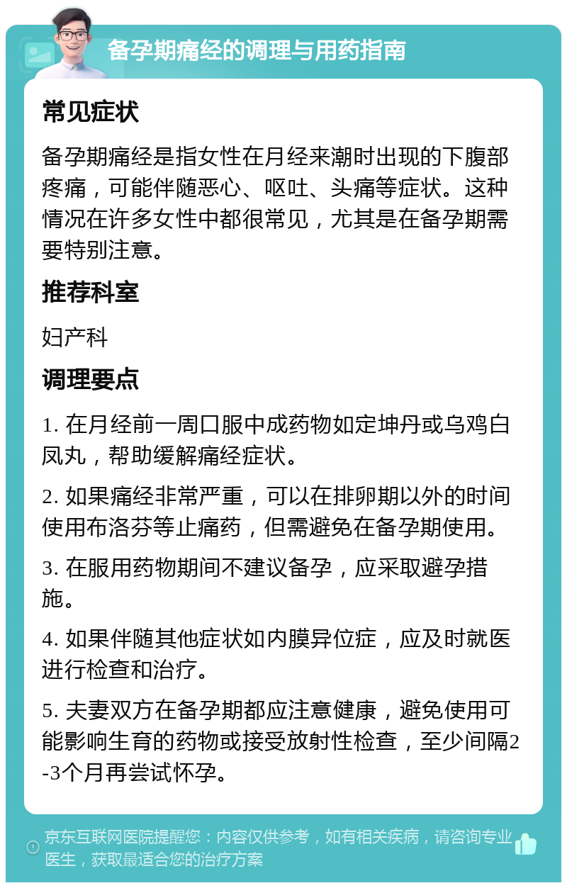 备孕期痛经的调理与用药指南 常见症状 备孕期痛经是指女性在月经来潮时出现的下腹部疼痛，可能伴随恶心、呕吐、头痛等症状。这种情况在许多女性中都很常见，尤其是在备孕期需要特别注意。 推荐科室 妇产科 调理要点 1. 在月经前一周口服中成药物如定坤丹或乌鸡白凤丸，帮助缓解痛经症状。 2. 如果痛经非常严重，可以在排卵期以外的时间使用布洛芬等止痛药，但需避免在备孕期使用。 3. 在服用药物期间不建议备孕，应采取避孕措施。 4. 如果伴随其他症状如内膜异位症，应及时就医进行检查和治疗。 5. 夫妻双方在备孕期都应注意健康，避免使用可能影响生育的药物或接受放射性检查，至少间隔2-3个月再尝试怀孕。