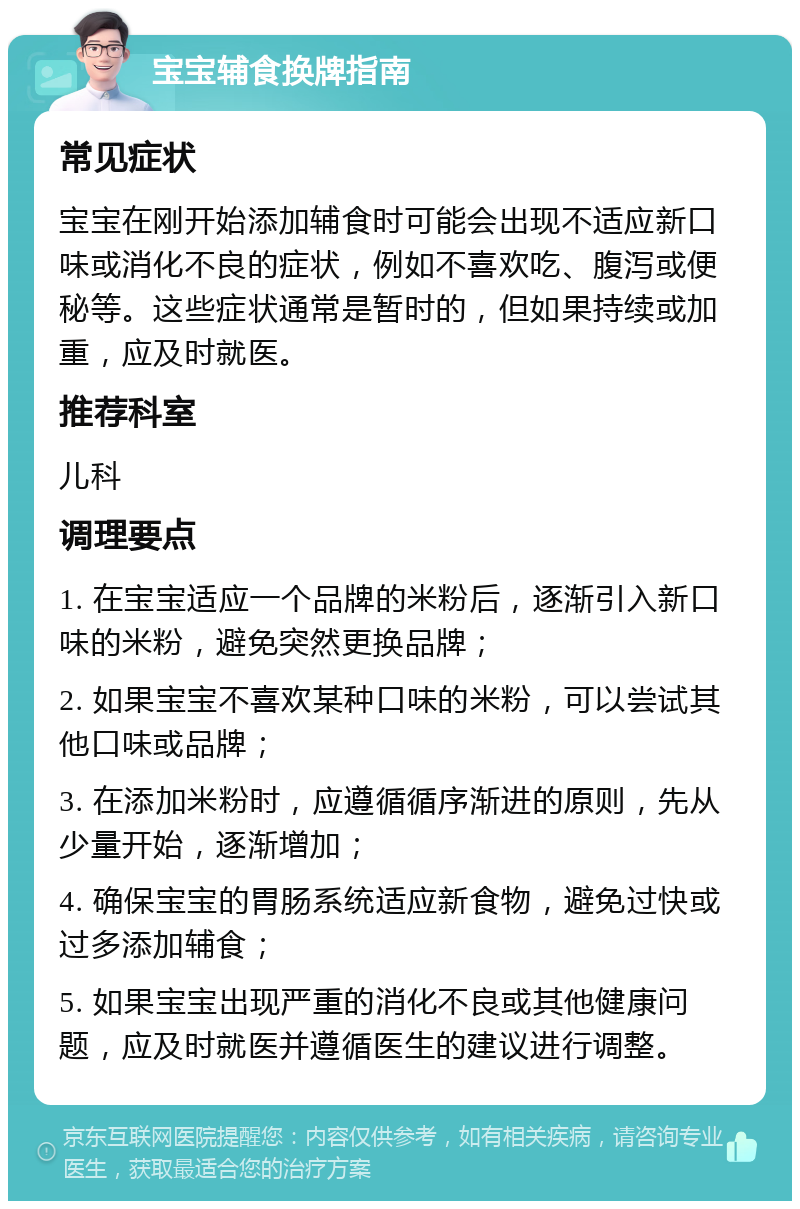 宝宝辅食换牌指南 常见症状 宝宝在刚开始添加辅食时可能会出现不适应新口味或消化不良的症状，例如不喜欢吃、腹泻或便秘等。这些症状通常是暂时的，但如果持续或加重，应及时就医。 推荐科室 儿科 调理要点 1. 在宝宝适应一个品牌的米粉后，逐渐引入新口味的米粉，避免突然更换品牌； 2. 如果宝宝不喜欢某种口味的米粉，可以尝试其他口味或品牌； 3. 在添加米粉时，应遵循循序渐进的原则，先从少量开始，逐渐增加； 4. 确保宝宝的胃肠系统适应新食物，避免过快或过多添加辅食； 5. 如果宝宝出现严重的消化不良或其他健康问题，应及时就医并遵循医生的建议进行调整。