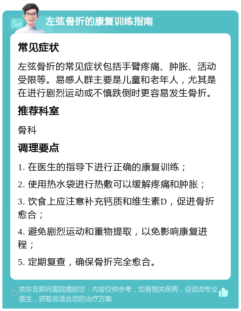 左弦骨折的康复训练指南 常见症状 左弦骨折的常见症状包括手臂疼痛、肿胀、活动受限等。易感人群主要是儿童和老年人，尤其是在进行剧烈运动或不慎跌倒时更容易发生骨折。 推荐科室 骨科 调理要点 1. 在医生的指导下进行正确的康复训练； 2. 使用热水袋进行热敷可以缓解疼痛和肿胀； 3. 饮食上应注意补充钙质和维生素D，促进骨折愈合； 4. 避免剧烈运动和重物提取，以免影响康复进程； 5. 定期复查，确保骨折完全愈合。