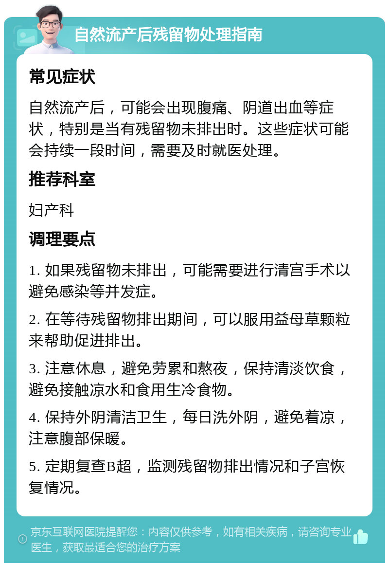 自然流产后残留物处理指南 常见症状 自然流产后，可能会出现腹痛、阴道出血等症状，特别是当有残留物未排出时。这些症状可能会持续一段时间，需要及时就医处理。 推荐科室 妇产科 调理要点 1. 如果残留物未排出，可能需要进行清宫手术以避免感染等并发症。 2. 在等待残留物排出期间，可以服用益母草颗粒来帮助促进排出。 3. 注意休息，避免劳累和熬夜，保持清淡饮食，避免接触凉水和食用生冷食物。 4. 保持外阴清洁卫生，每日洗外阴，避免着凉，注意腹部保暖。 5. 定期复查B超，监测残留物排出情况和子宫恢复情况。