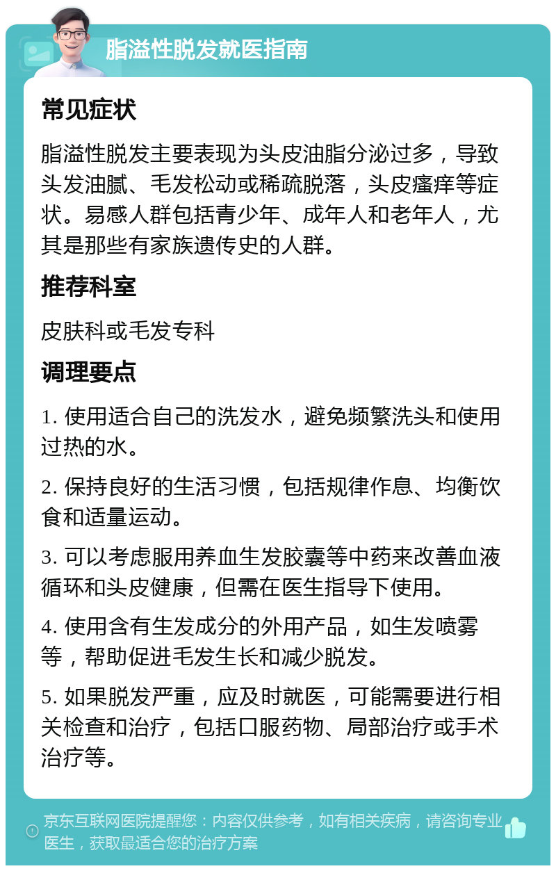 脂溢性脱发就医指南 常见症状 脂溢性脱发主要表现为头皮油脂分泌过多，导致头发油腻、毛发松动或稀疏脱落，头皮瘙痒等症状。易感人群包括青少年、成年人和老年人，尤其是那些有家族遗传史的人群。 推荐科室 皮肤科或毛发专科 调理要点 1. 使用适合自己的洗发水，避免频繁洗头和使用过热的水。 2. 保持良好的生活习惯，包括规律作息、均衡饮食和适量运动。 3. 可以考虑服用养血生发胶囊等中药来改善血液循环和头皮健康，但需在医生指导下使用。 4. 使用含有生发成分的外用产品，如生发喷雾等，帮助促进毛发生长和减少脱发。 5. 如果脱发严重，应及时就医，可能需要进行相关检查和治疗，包括口服药物、局部治疗或手术治疗等。