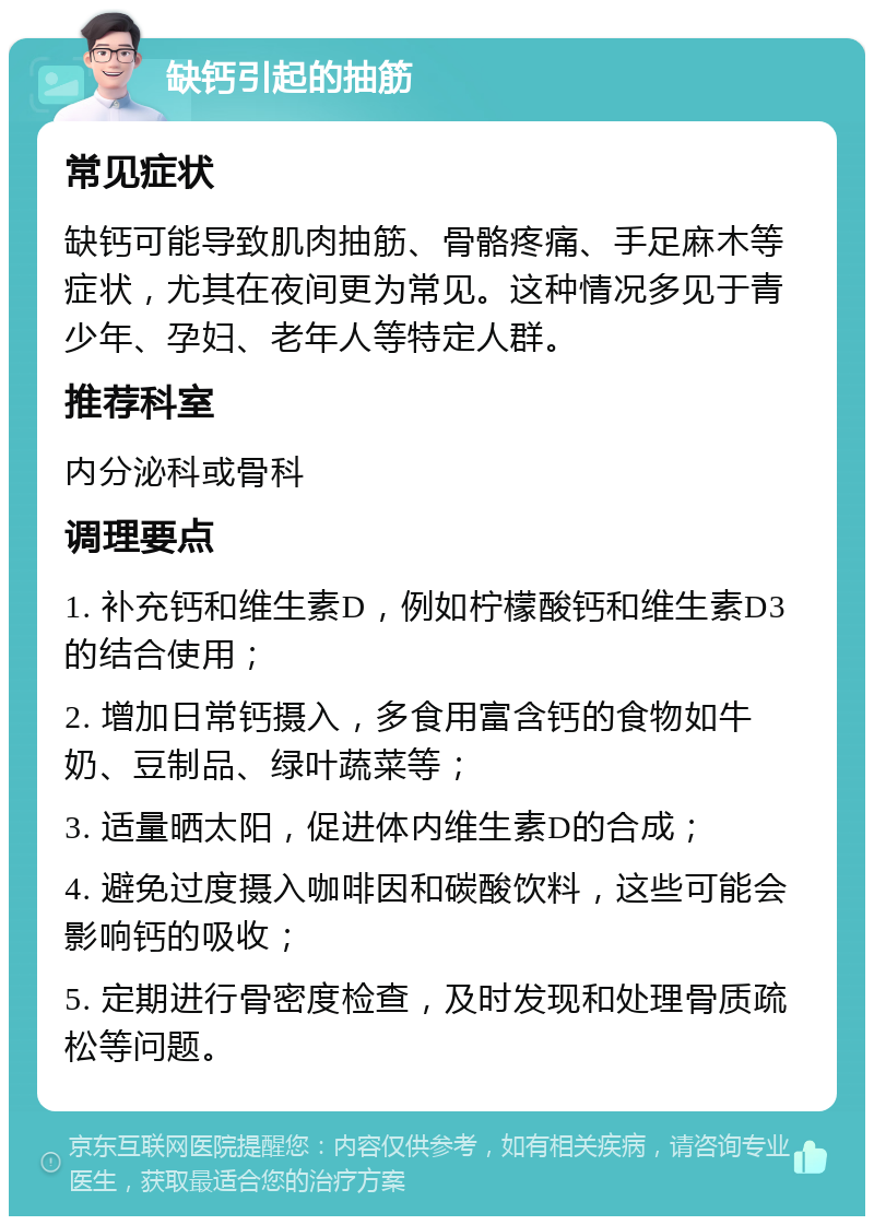 缺钙引起的抽筋 常见症状 缺钙可能导致肌肉抽筋、骨骼疼痛、手足麻木等症状，尤其在夜间更为常见。这种情况多见于青少年、孕妇、老年人等特定人群。 推荐科室 内分泌科或骨科 调理要点 1. 补充钙和维生素D，例如柠檬酸钙和维生素D3的结合使用； 2. 增加日常钙摄入，多食用富含钙的食物如牛奶、豆制品、绿叶蔬菜等； 3. 适量晒太阳，促进体内维生素D的合成； 4. 避免过度摄入咖啡因和碳酸饮料，这些可能会影响钙的吸收； 5. 定期进行骨密度检查，及时发现和处理骨质疏松等问题。