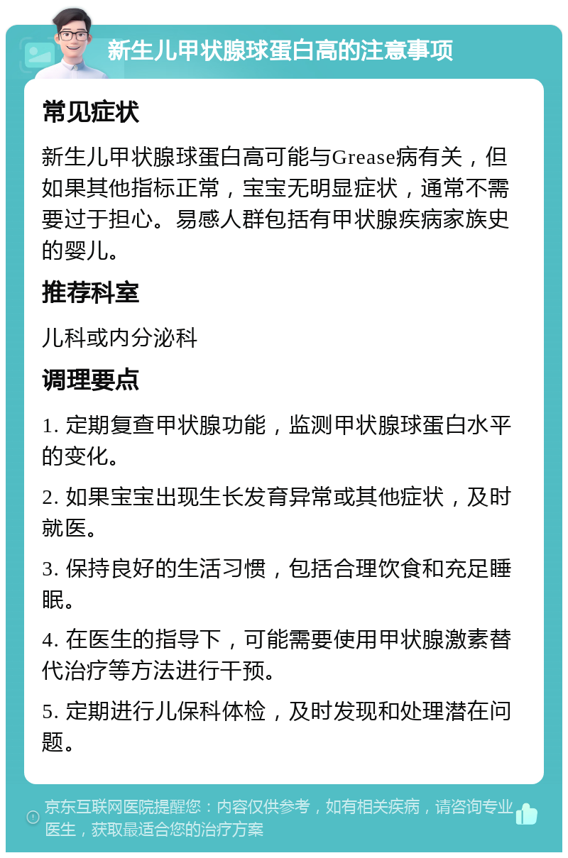 新生儿甲状腺球蛋白高的注意事项 常见症状 新生儿甲状腺球蛋白高可能与Grease病有关，但如果其他指标正常，宝宝无明显症状，通常不需要过于担心。易感人群包括有甲状腺疾病家族史的婴儿。 推荐科室 儿科或内分泌科 调理要点 1. 定期复查甲状腺功能，监测甲状腺球蛋白水平的变化。 2. 如果宝宝出现生长发育异常或其他症状，及时就医。 3. 保持良好的生活习惯，包括合理饮食和充足睡眠。 4. 在医生的指导下，可能需要使用甲状腺激素替代治疗等方法进行干预。 5. 定期进行儿保科体检，及时发现和处理潜在问题。