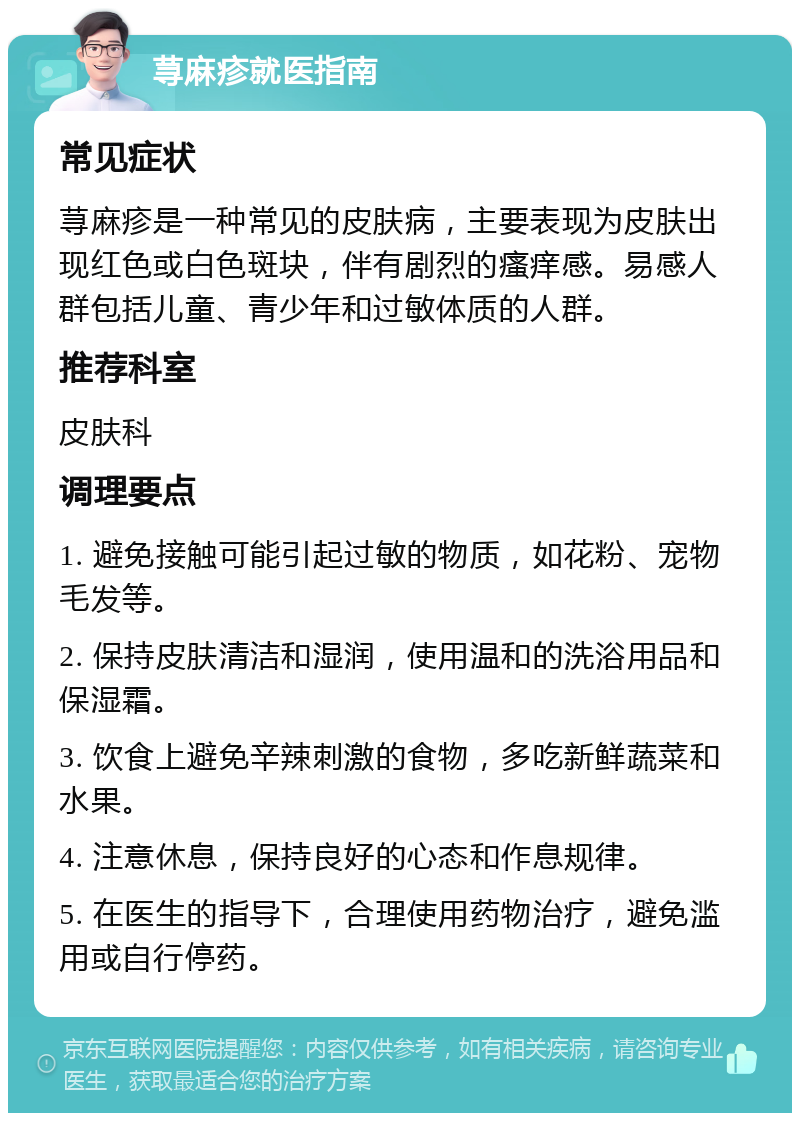 荨麻疹就医指南 常见症状 荨麻疹是一种常见的皮肤病，主要表现为皮肤出现红色或白色斑块，伴有剧烈的瘙痒感。易感人群包括儿童、青少年和过敏体质的人群。 推荐科室 皮肤科 调理要点 1. 避免接触可能引起过敏的物质，如花粉、宠物毛发等。 2. 保持皮肤清洁和湿润，使用温和的洗浴用品和保湿霜。 3. 饮食上避免辛辣刺激的食物，多吃新鲜蔬菜和水果。 4. 注意休息，保持良好的心态和作息规律。 5. 在医生的指导下，合理使用药物治疗，避免滥用或自行停药。