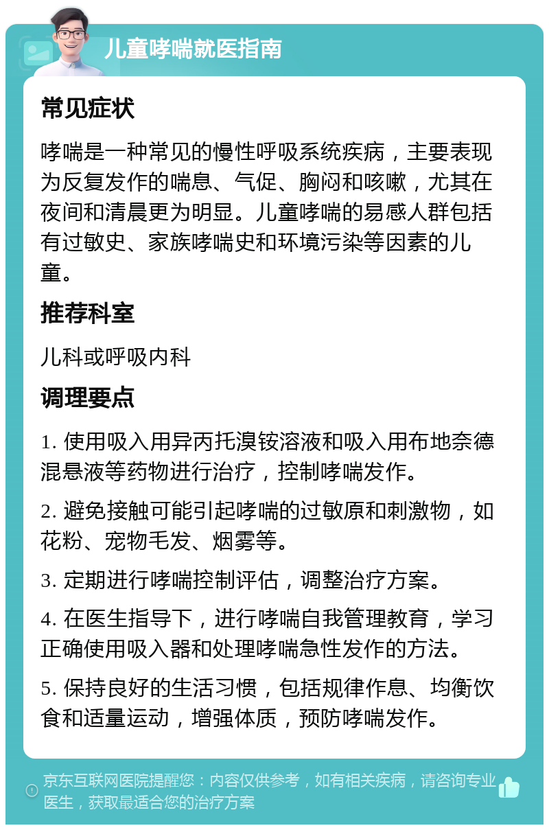 儿童哮喘就医指南 常见症状 哮喘是一种常见的慢性呼吸系统疾病，主要表现为反复发作的喘息、气促、胸闷和咳嗽，尤其在夜间和清晨更为明显。儿童哮喘的易感人群包括有过敏史、家族哮喘史和环境污染等因素的儿童。 推荐科室 儿科或呼吸内科 调理要点 1. 使用吸入用异丙托溴铵溶液和吸入用布地奈德混悬液等药物进行治疗，控制哮喘发作。 2. 避免接触可能引起哮喘的过敏原和刺激物，如花粉、宠物毛发、烟雾等。 3. 定期进行哮喘控制评估，调整治疗方案。 4. 在医生指导下，进行哮喘自我管理教育，学习正确使用吸入器和处理哮喘急性发作的方法。 5. 保持良好的生活习惯，包括规律作息、均衡饮食和适量运动，增强体质，预防哮喘发作。