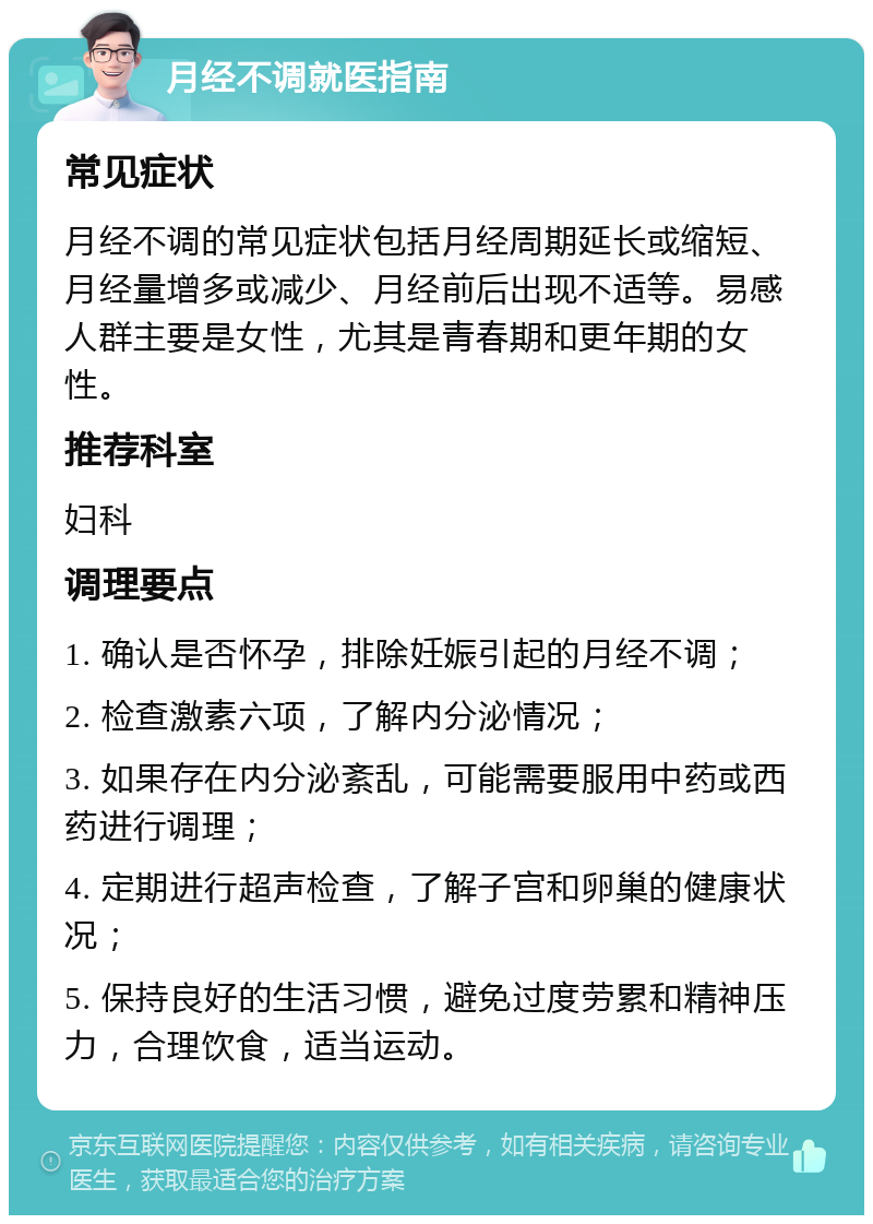 月经不调就医指南 常见症状 月经不调的常见症状包括月经周期延长或缩短、月经量增多或减少、月经前后出现不适等。易感人群主要是女性，尤其是青春期和更年期的女性。 推荐科室 妇科 调理要点 1. 确认是否怀孕，排除妊娠引起的月经不调； 2. 检查激素六项，了解内分泌情况； 3. 如果存在内分泌紊乱，可能需要服用中药或西药进行调理； 4. 定期进行超声检查，了解子宫和卵巢的健康状况； 5. 保持良好的生活习惯，避免过度劳累和精神压力，合理饮食，适当运动。