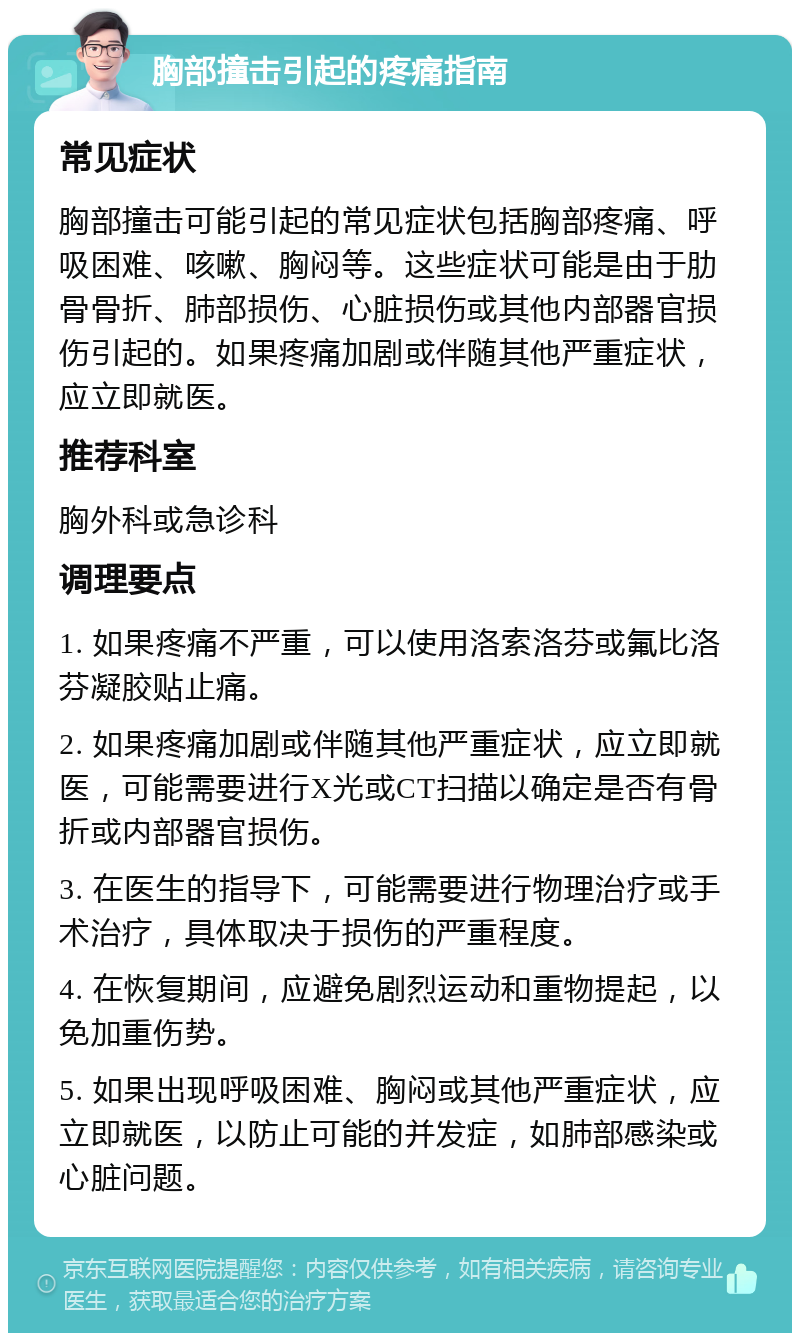 胸部撞击引起的疼痛指南 常见症状 胸部撞击可能引起的常见症状包括胸部疼痛、呼吸困难、咳嗽、胸闷等。这些症状可能是由于肋骨骨折、肺部损伤、心脏损伤或其他内部器官损伤引起的。如果疼痛加剧或伴随其他严重症状，应立即就医。 推荐科室 胸外科或急诊科 调理要点 1. 如果疼痛不严重，可以使用洛索洛芬或氟比洛芬凝胶贴止痛。 2. 如果疼痛加剧或伴随其他严重症状，应立即就医，可能需要进行X光或CT扫描以确定是否有骨折或内部器官损伤。 3. 在医生的指导下，可能需要进行物理治疗或手术治疗，具体取决于损伤的严重程度。 4. 在恢复期间，应避免剧烈运动和重物提起，以免加重伤势。 5. 如果出现呼吸困难、胸闷或其他严重症状，应立即就医，以防止可能的并发症，如肺部感染或心脏问题。