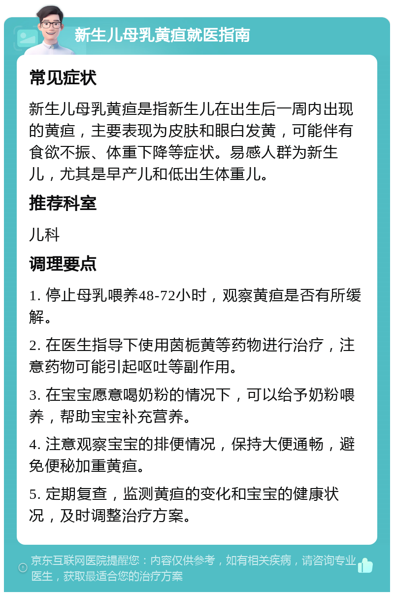 新生儿母乳黄疸就医指南 常见症状 新生儿母乳黄疸是指新生儿在出生后一周内出现的黄疸，主要表现为皮肤和眼白发黄，可能伴有食欲不振、体重下降等症状。易感人群为新生儿，尤其是早产儿和低出生体重儿。 推荐科室 儿科 调理要点 1. 停止母乳喂养48-72小时，观察黄疸是否有所缓解。 2. 在医生指导下使用茵栀黄等药物进行治疗，注意药物可能引起呕吐等副作用。 3. 在宝宝愿意喝奶粉的情况下，可以给予奶粉喂养，帮助宝宝补充营养。 4. 注意观察宝宝的排便情况，保持大便通畅，避免便秘加重黄疸。 5. 定期复查，监测黄疸的变化和宝宝的健康状况，及时调整治疗方案。