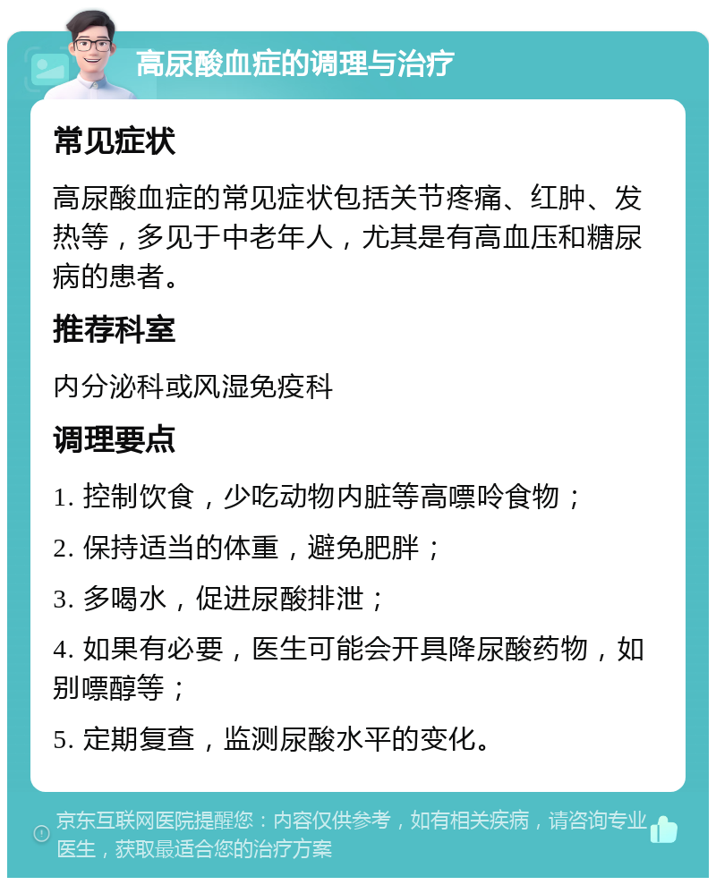 高尿酸血症的调理与治疗 常见症状 高尿酸血症的常见症状包括关节疼痛、红肿、发热等，多见于中老年人，尤其是有高血压和糖尿病的患者。 推荐科室 内分泌科或风湿免疫科 调理要点 1. 控制饮食，少吃动物内脏等高嘌呤食物； 2. 保持适当的体重，避免肥胖； 3. 多喝水，促进尿酸排泄； 4. 如果有必要，医生可能会开具降尿酸药物，如别嘌醇等； 5. 定期复查，监测尿酸水平的变化。