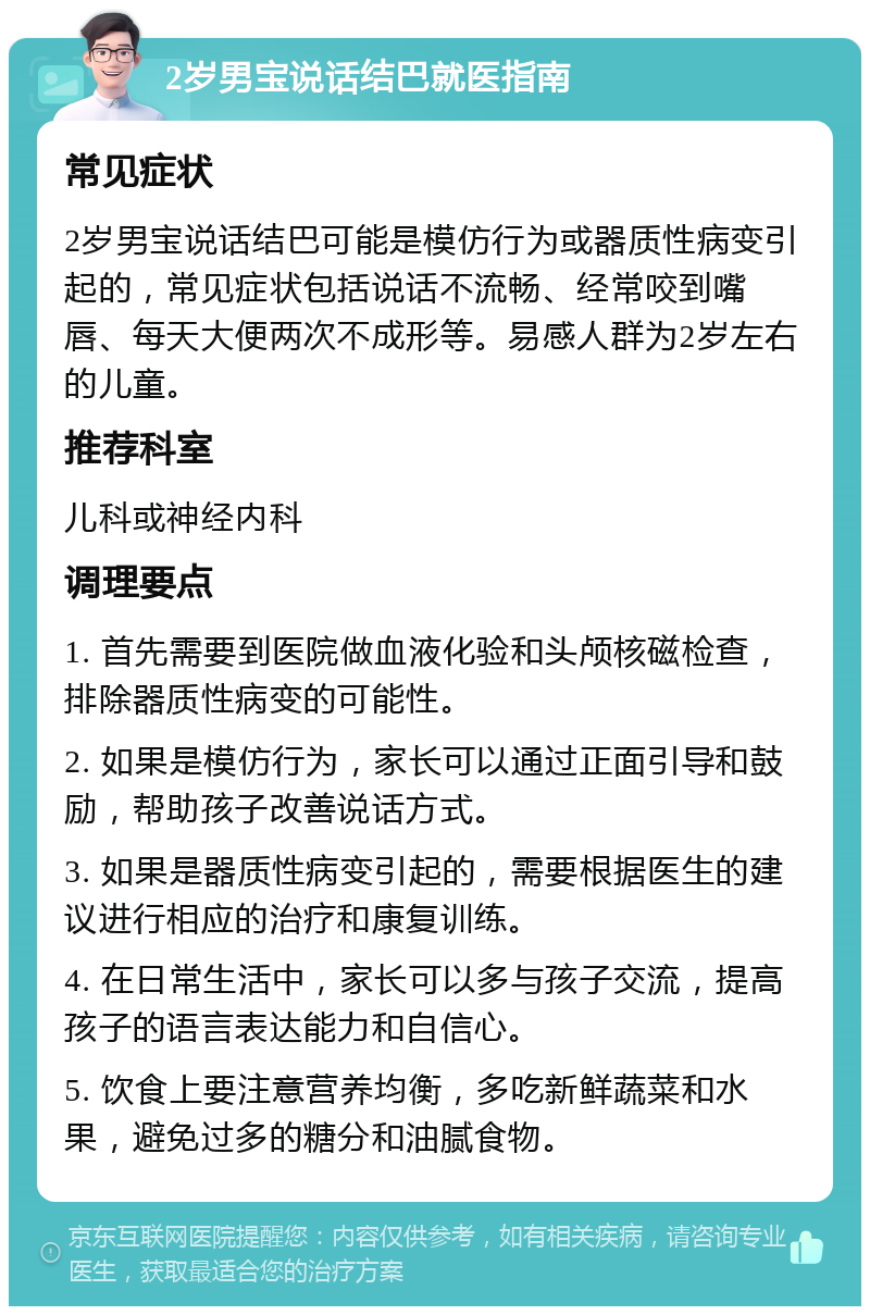 2岁男宝说话结巴就医指南 常见症状 2岁男宝说话结巴可能是模仿行为或器质性病变引起的，常见症状包括说话不流畅、经常咬到嘴唇、每天大便两次不成形等。易感人群为2岁左右的儿童。 推荐科室 儿科或神经内科 调理要点 1. 首先需要到医院做血液化验和头颅核磁检查，排除器质性病变的可能性。 2. 如果是模仿行为，家长可以通过正面引导和鼓励，帮助孩子改善说话方式。 3. 如果是器质性病变引起的，需要根据医生的建议进行相应的治疗和康复训练。 4. 在日常生活中，家长可以多与孩子交流，提高孩子的语言表达能力和自信心。 5. 饮食上要注意营养均衡，多吃新鲜蔬菜和水果，避免过多的糖分和油腻食物。