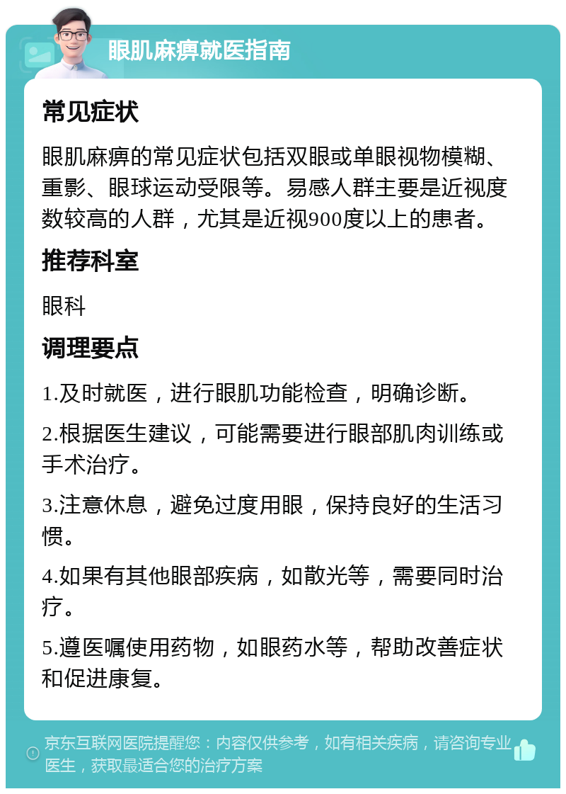 眼肌麻痹就医指南 常见症状 眼肌麻痹的常见症状包括双眼或单眼视物模糊、重影、眼球运动受限等。易感人群主要是近视度数较高的人群，尤其是近视900度以上的患者。 推荐科室 眼科 调理要点 1.及时就医，进行眼肌功能检查，明确诊断。 2.根据医生建议，可能需要进行眼部肌肉训练或手术治疗。 3.注意休息，避免过度用眼，保持良好的生活习惯。 4.如果有其他眼部疾病，如散光等，需要同时治疗。 5.遵医嘱使用药物，如眼药水等，帮助改善症状和促进康复。