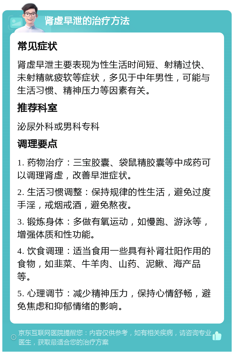 肾虚早泄的治疗方法 常见症状 肾虚早泄主要表现为性生活时间短、射精过快、未射精就疲软等症状，多见于中年男性，可能与生活习惯、精神压力等因素有关。 推荐科室 泌尿外科或男科专科 调理要点 1. 药物治疗：三宝胶囊、袋鼠精胶囊等中成药可以调理肾虚，改善早泄症状。 2. 生活习惯调整：保持规律的性生活，避免过度手淫，戒烟戒酒，避免熬夜。 3. 锻炼身体：多做有氧运动，如慢跑、游泳等，增强体质和性功能。 4. 饮食调理：适当食用一些具有补肾壮阳作用的食物，如韭菜、牛羊肉、山药、泥鳅、海产品等。 5. 心理调节：减少精神压力，保持心情舒畅，避免焦虑和抑郁情绪的影响。