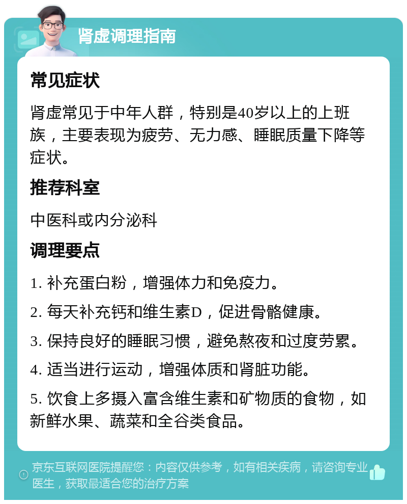 肾虚调理指南 常见症状 肾虚常见于中年人群，特别是40岁以上的上班族，主要表现为疲劳、无力感、睡眠质量下降等症状。 推荐科室 中医科或内分泌科 调理要点 1. 补充蛋白粉，增强体力和免疫力。 2. 每天补充钙和维生素D，促进骨骼健康。 3. 保持良好的睡眠习惯，避免熬夜和过度劳累。 4. 适当进行运动，增强体质和肾脏功能。 5. 饮食上多摄入富含维生素和矿物质的食物，如新鲜水果、蔬菜和全谷类食品。