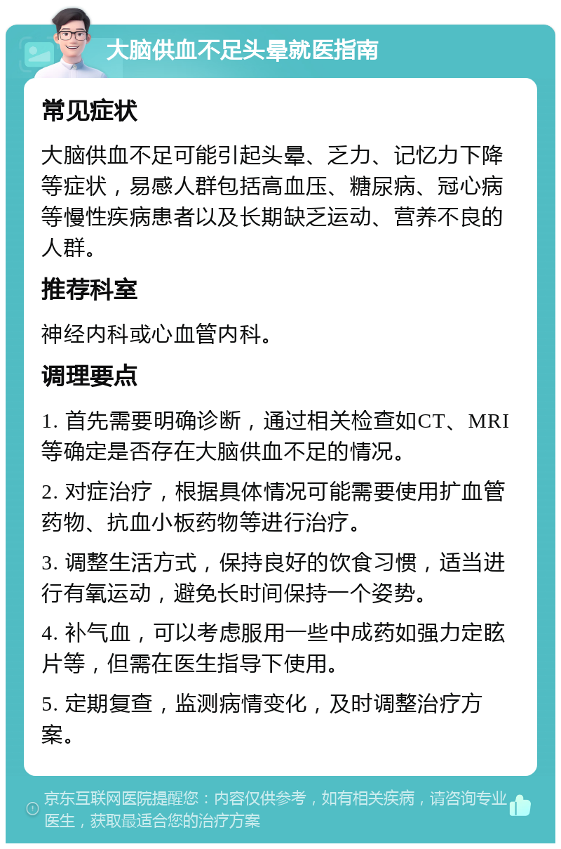 大脑供血不足头晕就医指南 常见症状 大脑供血不足可能引起头晕、乏力、记忆力下降等症状，易感人群包括高血压、糖尿病、冠心病等慢性疾病患者以及长期缺乏运动、营养不良的人群。 推荐科室 神经内科或心血管内科。 调理要点 1. 首先需要明确诊断，通过相关检查如CT、MRI等确定是否存在大脑供血不足的情况。 2. 对症治疗，根据具体情况可能需要使用扩血管药物、抗血小板药物等进行治疗。 3. 调整生活方式，保持良好的饮食习惯，适当进行有氧运动，避免长时间保持一个姿势。 4. 补气血，可以考虑服用一些中成药如强力定眩片等，但需在医生指导下使用。 5. 定期复查，监测病情变化，及时调整治疗方案。