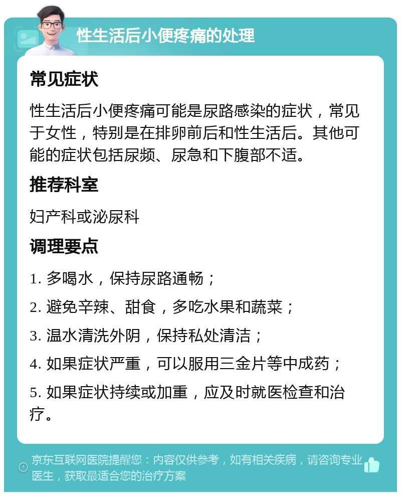 性生活后小便疼痛的处理 常见症状 性生活后小便疼痛可能是尿路感染的症状，常见于女性，特别是在排卵前后和性生活后。其他可能的症状包括尿频、尿急和下腹部不适。 推荐科室 妇产科或泌尿科 调理要点 1. 多喝水，保持尿路通畅； 2. 避免辛辣、甜食，多吃水果和蔬菜； 3. 温水清洗外阴，保持私处清洁； 4. 如果症状严重，可以服用三金片等中成药； 5. 如果症状持续或加重，应及时就医检查和治疗。