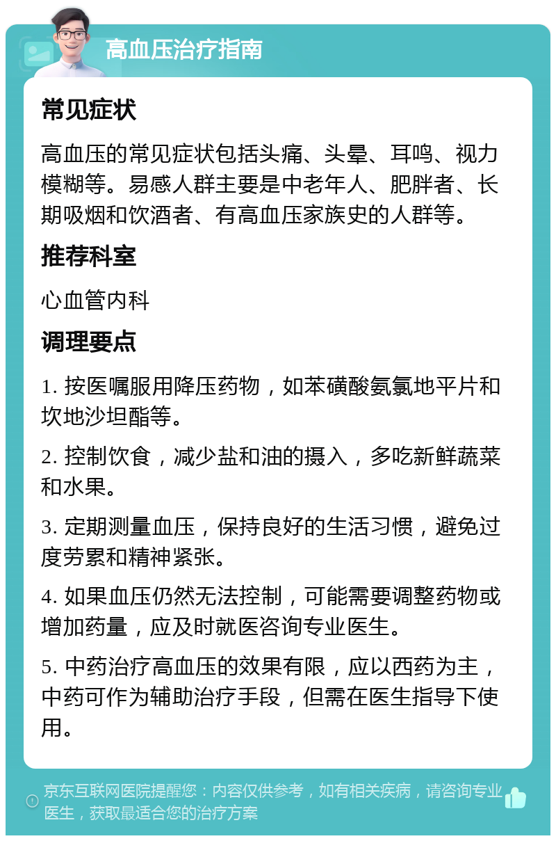 高血压治疗指南 常见症状 高血压的常见症状包括头痛、头晕、耳鸣、视力模糊等。易感人群主要是中老年人、肥胖者、长期吸烟和饮酒者、有高血压家族史的人群等。 推荐科室 心血管内科 调理要点 1. 按医嘱服用降压药物，如苯磺酸氨氯地平片和坎地沙坦酯等。 2. 控制饮食，减少盐和油的摄入，多吃新鲜蔬菜和水果。 3. 定期测量血压，保持良好的生活习惯，避免过度劳累和精神紧张。 4. 如果血压仍然无法控制，可能需要调整药物或增加药量，应及时就医咨询专业医生。 5. 中药治疗高血压的效果有限，应以西药为主，中药可作为辅助治疗手段，但需在医生指导下使用。