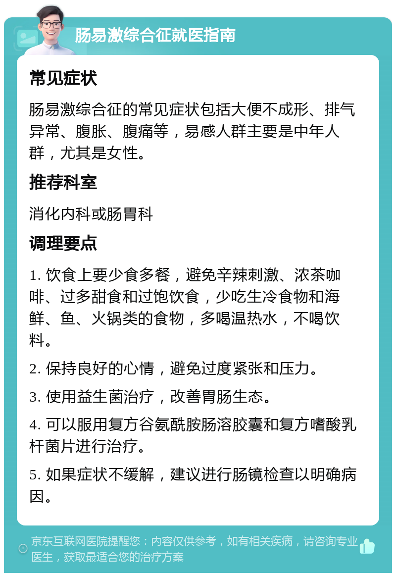 肠易激综合征就医指南 常见症状 肠易激综合征的常见症状包括大便不成形、排气异常、腹胀、腹痛等，易感人群主要是中年人群，尤其是女性。 推荐科室 消化内科或肠胃科 调理要点 1. 饮食上要少食多餐，避免辛辣刺激、浓茶咖啡、过多甜食和过饱饮食，少吃生冷食物和海鲜、鱼、火锅类的食物，多喝温热水，不喝饮料。 2. 保持良好的心情，避免过度紧张和压力。 3. 使用益生菌治疗，改善胃肠生态。 4. 可以服用复方谷氨酰胺肠溶胶囊和复方嗜酸乳杆菌片进行治疗。 5. 如果症状不缓解，建议进行肠镜检查以明确病因。