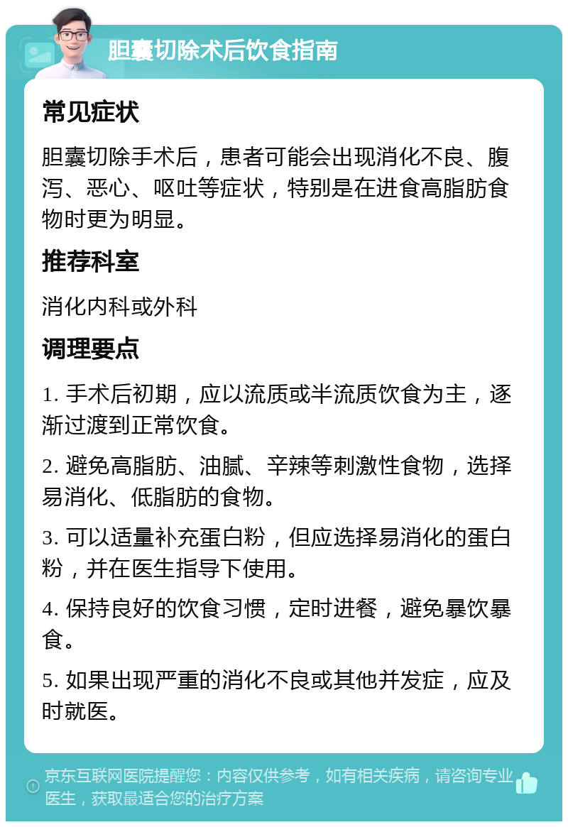 胆囊切除术后饮食指南 常见症状 胆囊切除手术后，患者可能会出现消化不良、腹泻、恶心、呕吐等症状，特别是在进食高脂肪食物时更为明显。 推荐科室 消化内科或外科 调理要点 1. 手术后初期，应以流质或半流质饮食为主，逐渐过渡到正常饮食。 2. 避免高脂肪、油腻、辛辣等刺激性食物，选择易消化、低脂肪的食物。 3. 可以适量补充蛋白粉，但应选择易消化的蛋白粉，并在医生指导下使用。 4. 保持良好的饮食习惯，定时进餐，避免暴饮暴食。 5. 如果出现严重的消化不良或其他并发症，应及时就医。