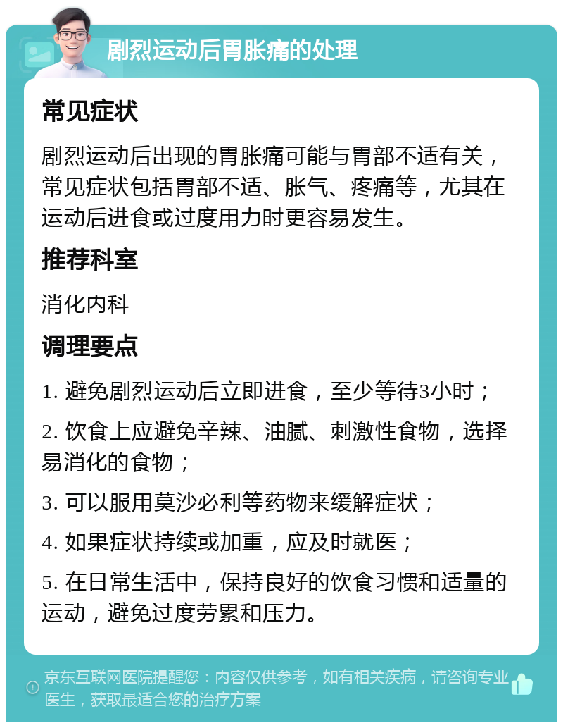 剧烈运动后胃胀痛的处理 常见症状 剧烈运动后出现的胃胀痛可能与胃部不适有关，常见症状包括胃部不适、胀气、疼痛等，尤其在运动后进食或过度用力时更容易发生。 推荐科室 消化内科 调理要点 1. 避免剧烈运动后立即进食，至少等待3小时； 2. 饮食上应避免辛辣、油腻、刺激性食物，选择易消化的食物； 3. 可以服用莫沙必利等药物来缓解症状； 4. 如果症状持续或加重，应及时就医； 5. 在日常生活中，保持良好的饮食习惯和适量的运动，避免过度劳累和压力。