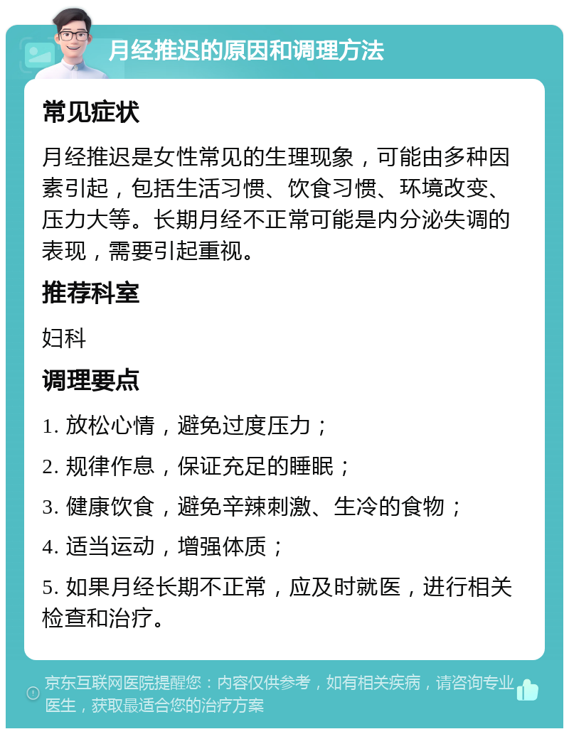 月经推迟的原因和调理方法 常见症状 月经推迟是女性常见的生理现象，可能由多种因素引起，包括生活习惯、饮食习惯、环境改变、压力大等。长期月经不正常可能是内分泌失调的表现，需要引起重视。 推荐科室 妇科 调理要点 1. 放松心情，避免过度压力； 2. 规律作息，保证充足的睡眠； 3. 健康饮食，避免辛辣刺激、生冷的食物； 4. 适当运动，增强体质； 5. 如果月经长期不正常，应及时就医，进行相关检查和治疗。