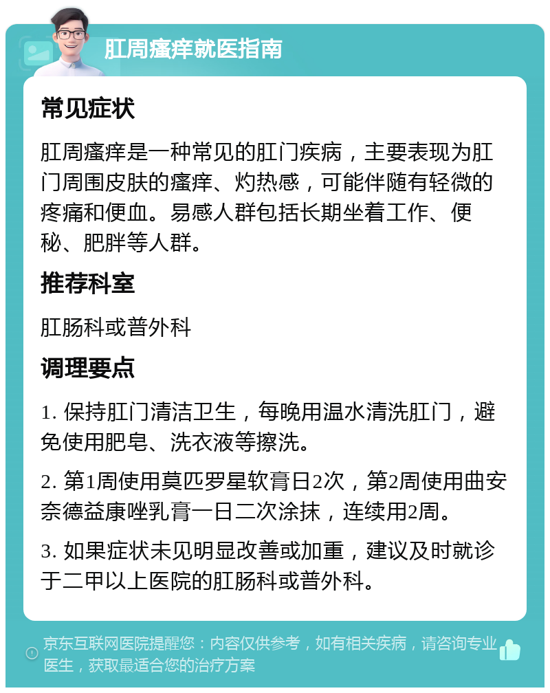 肛周瘙痒就医指南 常见症状 肛周瘙痒是一种常见的肛门疾病，主要表现为肛门周围皮肤的瘙痒、灼热感，可能伴随有轻微的疼痛和便血。易感人群包括长期坐着工作、便秘、肥胖等人群。 推荐科室 肛肠科或普外科 调理要点 1. 保持肛门清洁卫生，每晚用温水清洗肛门，避免使用肥皂、洗衣液等擦洗。 2. 第1周使用莫匹罗星软膏日2次，第2周使用曲安奈德益康唑乳膏一日二次涂抹，连续用2周。 3. 如果症状未见明显改善或加重，建议及时就诊于二甲以上医院的肛肠科或普外科。