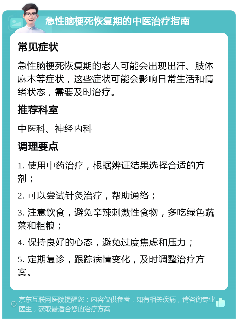 急性脑梗死恢复期的中医治疗指南 常见症状 急性脑梗死恢复期的老人可能会出现出汗、肢体麻木等症状，这些症状可能会影响日常生活和情绪状态，需要及时治疗。 推荐科室 中医科、神经内科 调理要点 1. 使用中药治疗，根据辨证结果选择合适的方剂； 2. 可以尝试针灸治疗，帮助通络； 3. 注意饮食，避免辛辣刺激性食物，多吃绿色蔬菜和粗粮； 4. 保持良好的心态，避免过度焦虑和压力； 5. 定期复诊，跟踪病情变化，及时调整治疗方案。