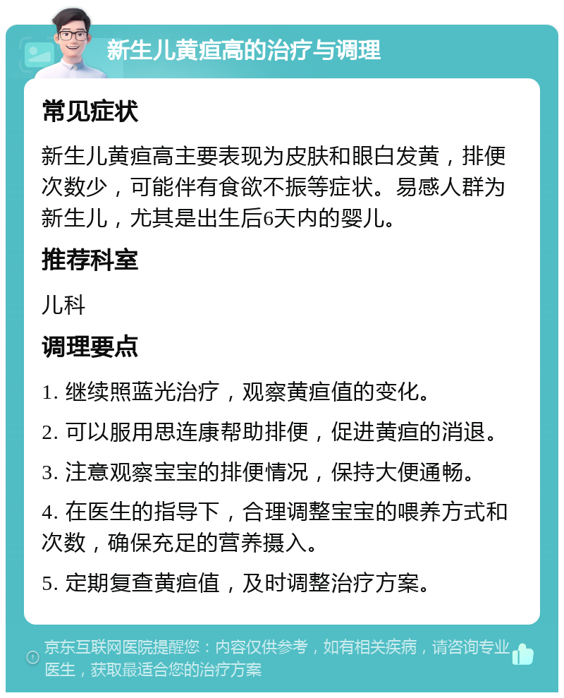 新生儿黄疸高的治疗与调理 常见症状 新生儿黄疸高主要表现为皮肤和眼白发黄，排便次数少，可能伴有食欲不振等症状。易感人群为新生儿，尤其是出生后6天内的婴儿。 推荐科室 儿科 调理要点 1. 继续照蓝光治疗，观察黄疸值的变化。 2. 可以服用思连康帮助排便，促进黄疸的消退。 3. 注意观察宝宝的排便情况，保持大便通畅。 4. 在医生的指导下，合理调整宝宝的喂养方式和次数，确保充足的营养摄入。 5. 定期复查黄疸值，及时调整治疗方案。