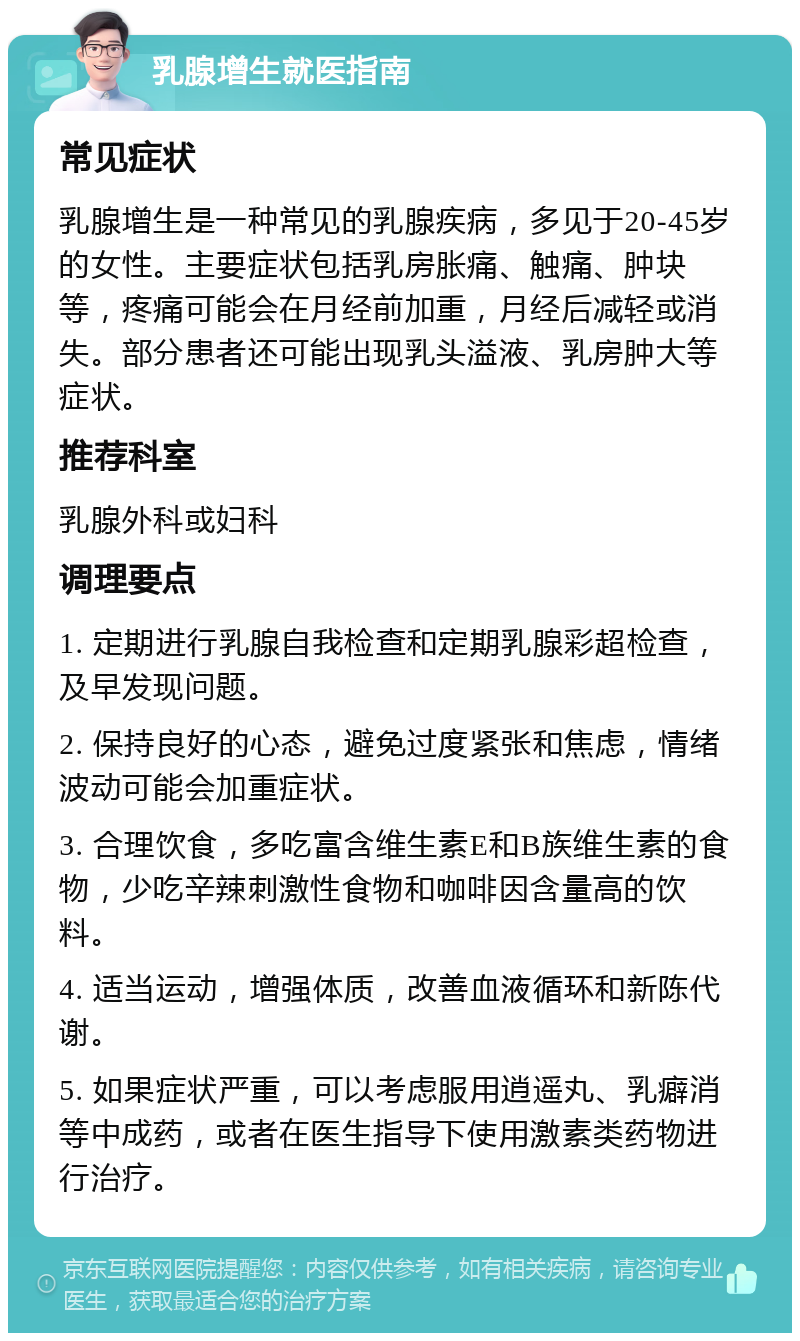 乳腺增生就医指南 常见症状 乳腺增生是一种常见的乳腺疾病，多见于20-45岁的女性。主要症状包括乳房胀痛、触痛、肿块等，疼痛可能会在月经前加重，月经后减轻或消失。部分患者还可能出现乳头溢液、乳房肿大等症状。 推荐科室 乳腺外科或妇科 调理要点 1. 定期进行乳腺自我检查和定期乳腺彩超检查，及早发现问题。 2. 保持良好的心态，避免过度紧张和焦虑，情绪波动可能会加重症状。 3. 合理饮食，多吃富含维生素E和B族维生素的食物，少吃辛辣刺激性食物和咖啡因含量高的饮料。 4. 适当运动，增强体质，改善血液循环和新陈代谢。 5. 如果症状严重，可以考虑服用逍遥丸、乳癖消等中成药，或者在医生指导下使用激素类药物进行治疗。