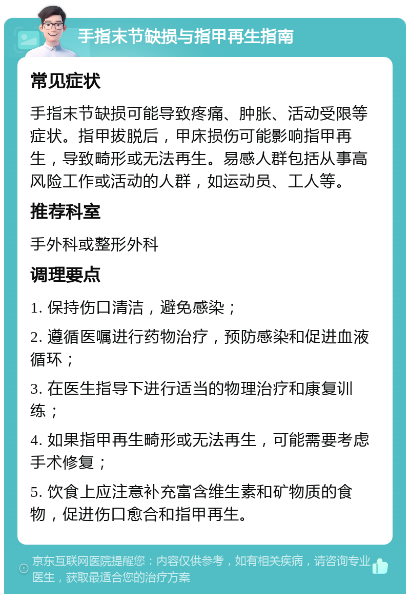 手指末节缺损与指甲再生指南 常见症状 手指末节缺损可能导致疼痛、肿胀、活动受限等症状。指甲拔脱后，甲床损伤可能影响指甲再生，导致畸形或无法再生。易感人群包括从事高风险工作或活动的人群，如运动员、工人等。 推荐科室 手外科或整形外科 调理要点 1. 保持伤口清洁，避免感染； 2. 遵循医嘱进行药物治疗，预防感染和促进血液循环； 3. 在医生指导下进行适当的物理治疗和康复训练； 4. 如果指甲再生畸形或无法再生，可能需要考虑手术修复； 5. 饮食上应注意补充富含维生素和矿物质的食物，促进伤口愈合和指甲再生。