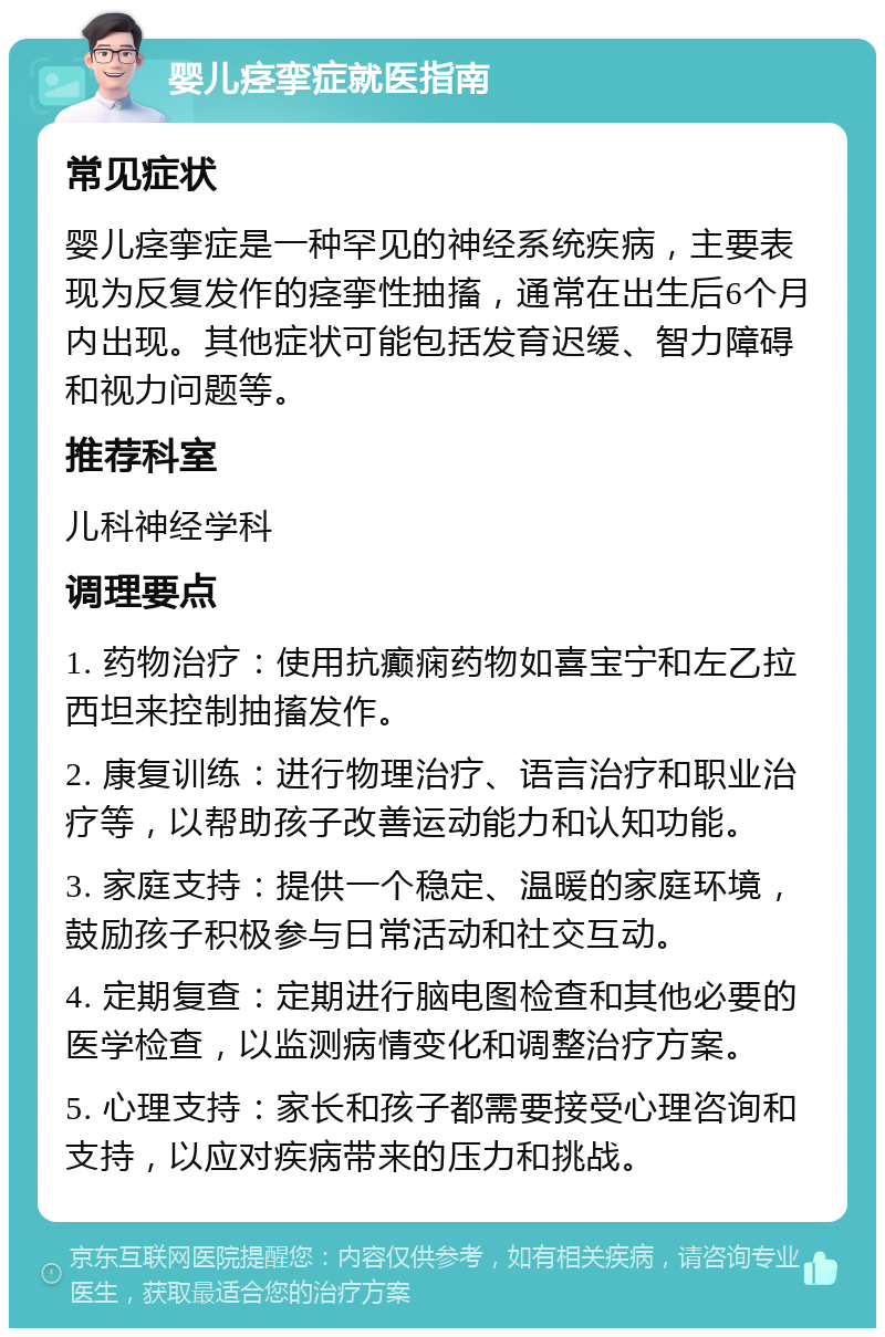 婴儿痉挛症就医指南 常见症状 婴儿痉挛症是一种罕见的神经系统疾病，主要表现为反复发作的痉挛性抽搐，通常在出生后6个月内出现。其他症状可能包括发育迟缓、智力障碍和视力问题等。 推荐科室 儿科神经学科 调理要点 1. 药物治疗：使用抗癫痫药物如喜宝宁和左乙拉西坦来控制抽搐发作。 2. 康复训练：进行物理治疗、语言治疗和职业治疗等，以帮助孩子改善运动能力和认知功能。 3. 家庭支持：提供一个稳定、温暖的家庭环境，鼓励孩子积极参与日常活动和社交互动。 4. 定期复查：定期进行脑电图检查和其他必要的医学检查，以监测病情变化和调整治疗方案。 5. 心理支持：家长和孩子都需要接受心理咨询和支持，以应对疾病带来的压力和挑战。