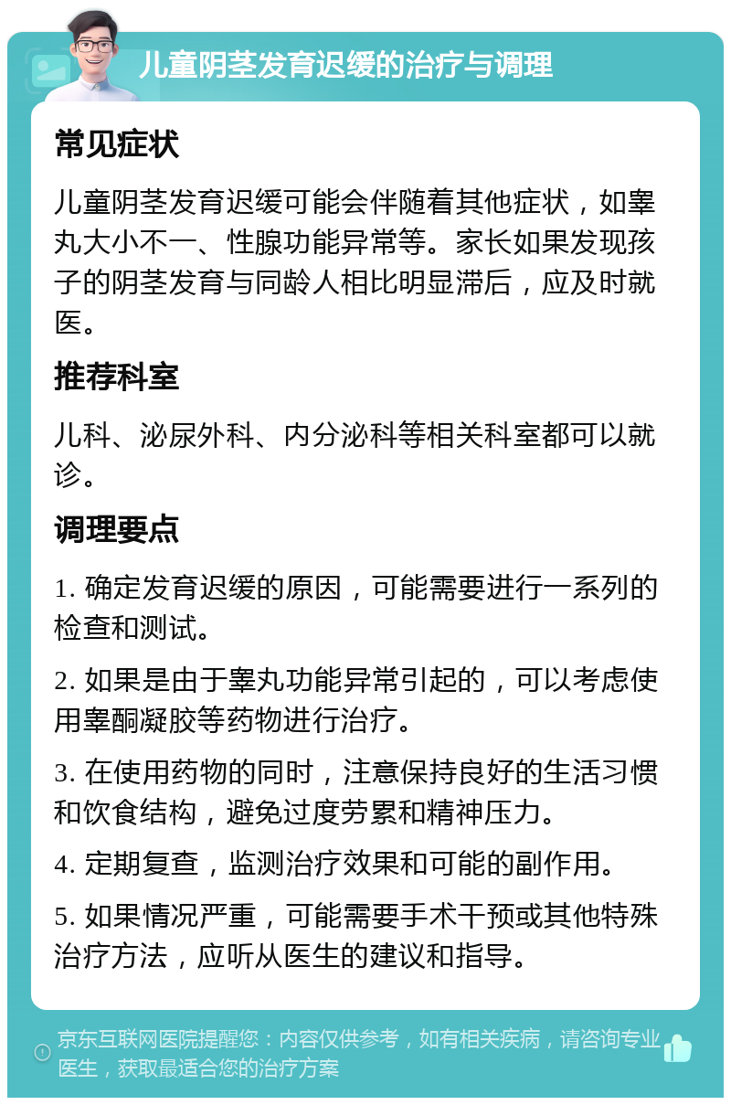 儿童阴茎发育迟缓的治疗与调理 常见症状 儿童阴茎发育迟缓可能会伴随着其他症状，如睾丸大小不一、性腺功能异常等。家长如果发现孩子的阴茎发育与同龄人相比明显滞后，应及时就医。 推荐科室 儿科、泌尿外科、内分泌科等相关科室都可以就诊。 调理要点 1. 确定发育迟缓的原因，可能需要进行一系列的检查和测试。 2. 如果是由于睾丸功能异常引起的，可以考虑使用睾酮凝胶等药物进行治疗。 3. 在使用药物的同时，注意保持良好的生活习惯和饮食结构，避免过度劳累和精神压力。 4. 定期复查，监测治疗效果和可能的副作用。 5. 如果情况严重，可能需要手术干预或其他特殊治疗方法，应听从医生的建议和指导。