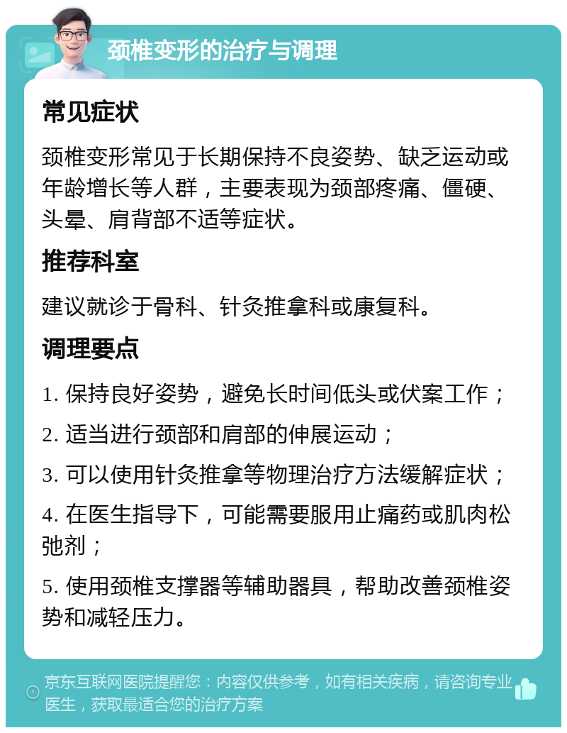 颈椎变形的治疗与调理 常见症状 颈椎变形常见于长期保持不良姿势、缺乏运动或年龄增长等人群，主要表现为颈部疼痛、僵硬、头晕、肩背部不适等症状。 推荐科室 建议就诊于骨科、针灸推拿科或康复科。 调理要点 1. 保持良好姿势，避免长时间低头或伏案工作； 2. 适当进行颈部和肩部的伸展运动； 3. 可以使用针灸推拿等物理治疗方法缓解症状； 4. 在医生指导下，可能需要服用止痛药或肌肉松弛剂； 5. 使用颈椎支撑器等辅助器具，帮助改善颈椎姿势和减轻压力。