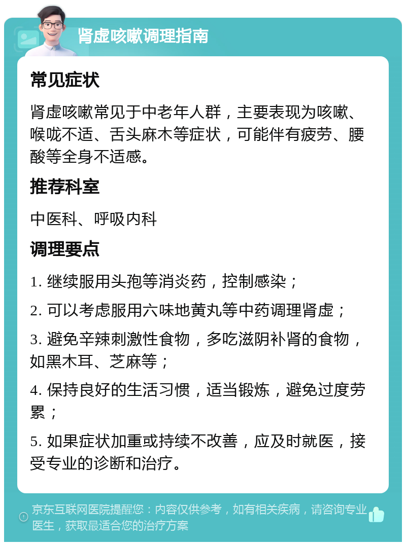 肾虚咳嗽调理指南 常见症状 肾虚咳嗽常见于中老年人群，主要表现为咳嗽、喉咙不适、舌头麻木等症状，可能伴有疲劳、腰酸等全身不适感。 推荐科室 中医科、呼吸内科 调理要点 1. 继续服用头孢等消炎药，控制感染； 2. 可以考虑服用六味地黄丸等中药调理肾虚； 3. 避免辛辣刺激性食物，多吃滋阴补肾的食物，如黑木耳、芝麻等； 4. 保持良好的生活习惯，适当锻炼，避免过度劳累； 5. 如果症状加重或持续不改善，应及时就医，接受专业的诊断和治疗。