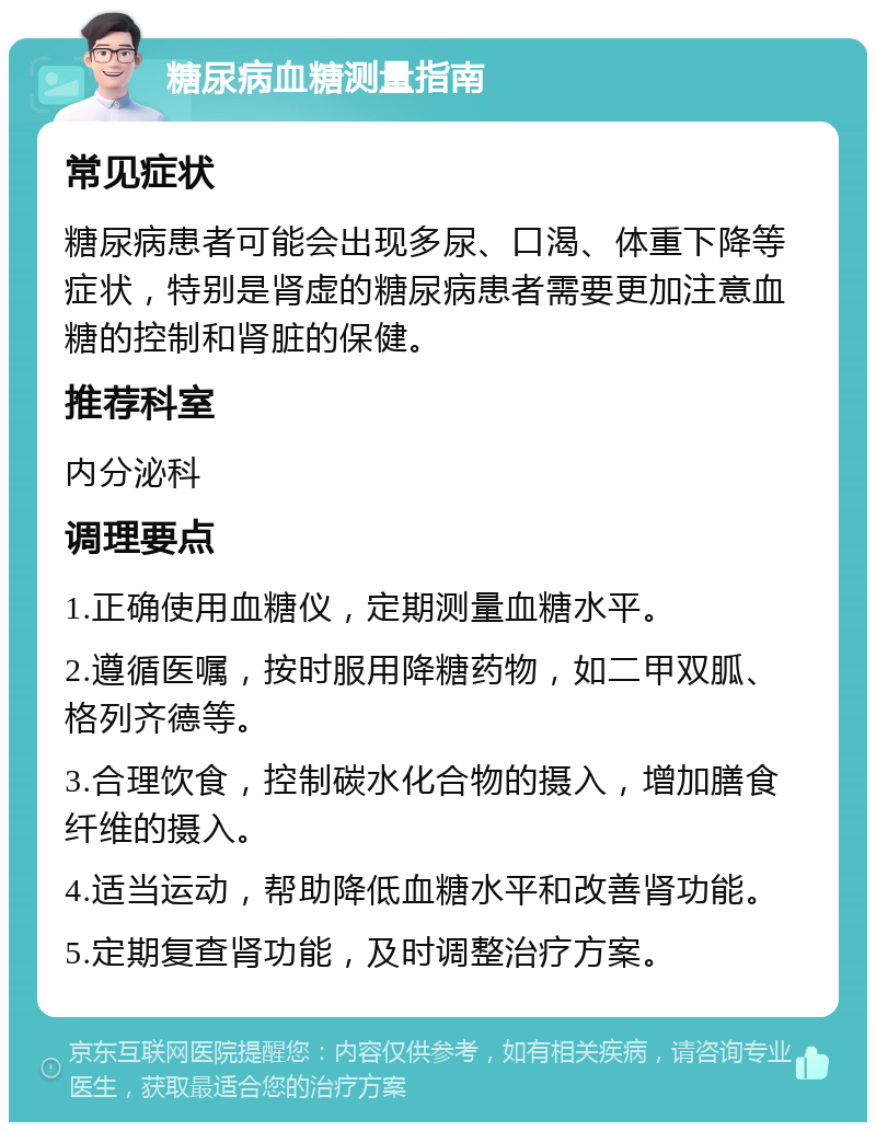 糖尿病血糖测量指南 常见症状 糖尿病患者可能会出现多尿、口渴、体重下降等症状，特别是肾虚的糖尿病患者需要更加注意血糖的控制和肾脏的保健。 推荐科室 内分泌科 调理要点 1.正确使用血糖仪，定期测量血糖水平。 2.遵循医嘱，按时服用降糖药物，如二甲双胍、格列齐德等。 3.合理饮食，控制碳水化合物的摄入，增加膳食纤维的摄入。 4.适当运动，帮助降低血糖水平和改善肾功能。 5.定期复查肾功能，及时调整治疗方案。