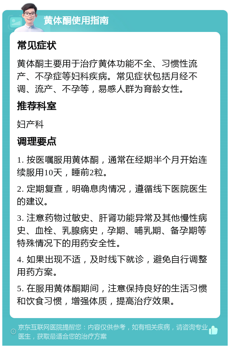 黄体酮使用指南 常见症状 黄体酮主要用于治疗黄体功能不全、习惯性流产、不孕症等妇科疾病。常见症状包括月经不调、流产、不孕等，易感人群为育龄女性。 推荐科室 妇产科 调理要点 1. 按医嘱服用黄体酮，通常在经期半个月开始连续服用10天，睡前2粒。 2. 定期复查，明确息肉情况，遵循线下医院医生的建议。 3. 注意药物过敏史、肝肾功能异常及其他慢性病史、血栓、乳腺病史，孕期、哺乳期、备孕期等特殊情况下的用药安全性。 4. 如果出现不适，及时线下就诊，避免自行调整用药方案。 5. 在服用黄体酮期间，注意保持良好的生活习惯和饮食习惯，增强体质，提高治疗效果。