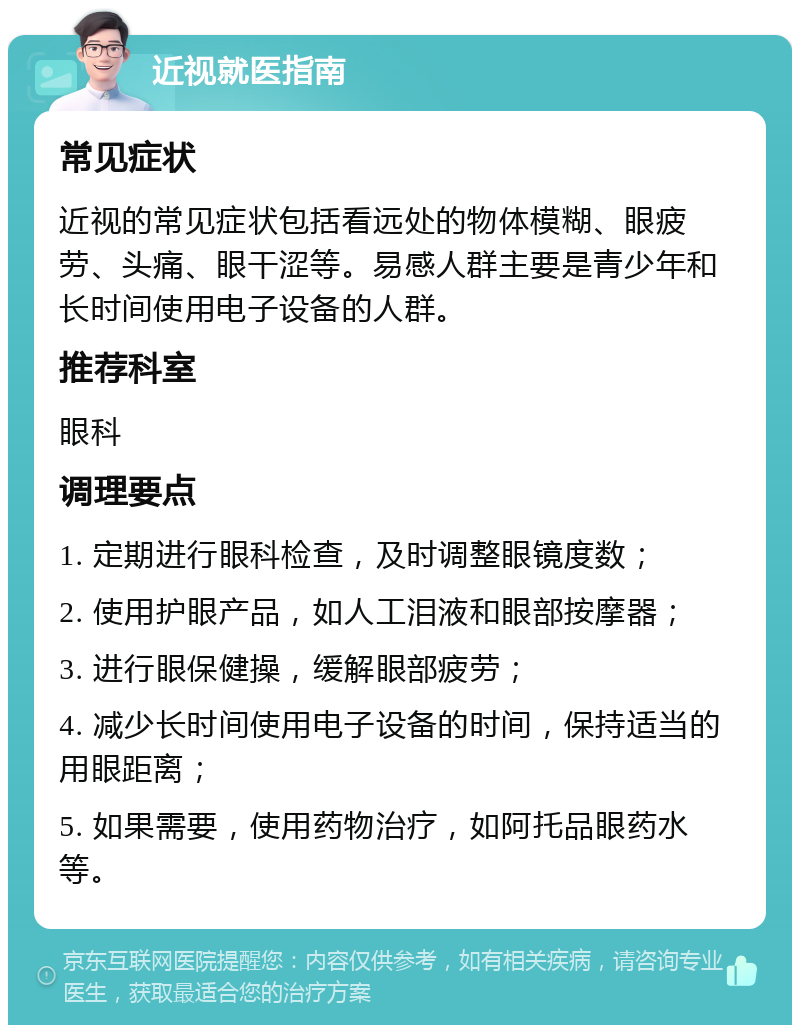 近视就医指南 常见症状 近视的常见症状包括看远处的物体模糊、眼疲劳、头痛、眼干涩等。易感人群主要是青少年和长时间使用电子设备的人群。 推荐科室 眼科 调理要点 1. 定期进行眼科检查，及时调整眼镜度数； 2. 使用护眼产品，如人工泪液和眼部按摩器； 3. 进行眼保健操，缓解眼部疲劳； 4. 减少长时间使用电子设备的时间，保持适当的用眼距离； 5. 如果需要，使用药物治疗，如阿托品眼药水等。