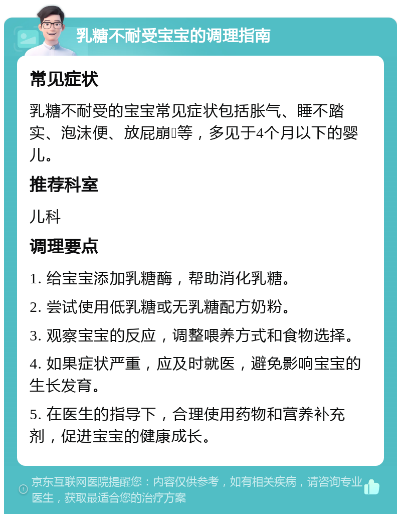 乳糖不耐受宝宝的调理指南 常见症状 乳糖不耐受的宝宝常见症状包括胀气、睡不踏实、泡沫便、放屁崩💩等，多见于4个月以下的婴儿。 推荐科室 儿科 调理要点 1. 给宝宝添加乳糖酶，帮助消化乳糖。 2. 尝试使用低乳糖或无乳糖配方奶粉。 3. 观察宝宝的反应，调整喂养方式和食物选择。 4. 如果症状严重，应及时就医，避免影响宝宝的生长发育。 5. 在医生的指导下，合理使用药物和营养补充剂，促进宝宝的健康成长。