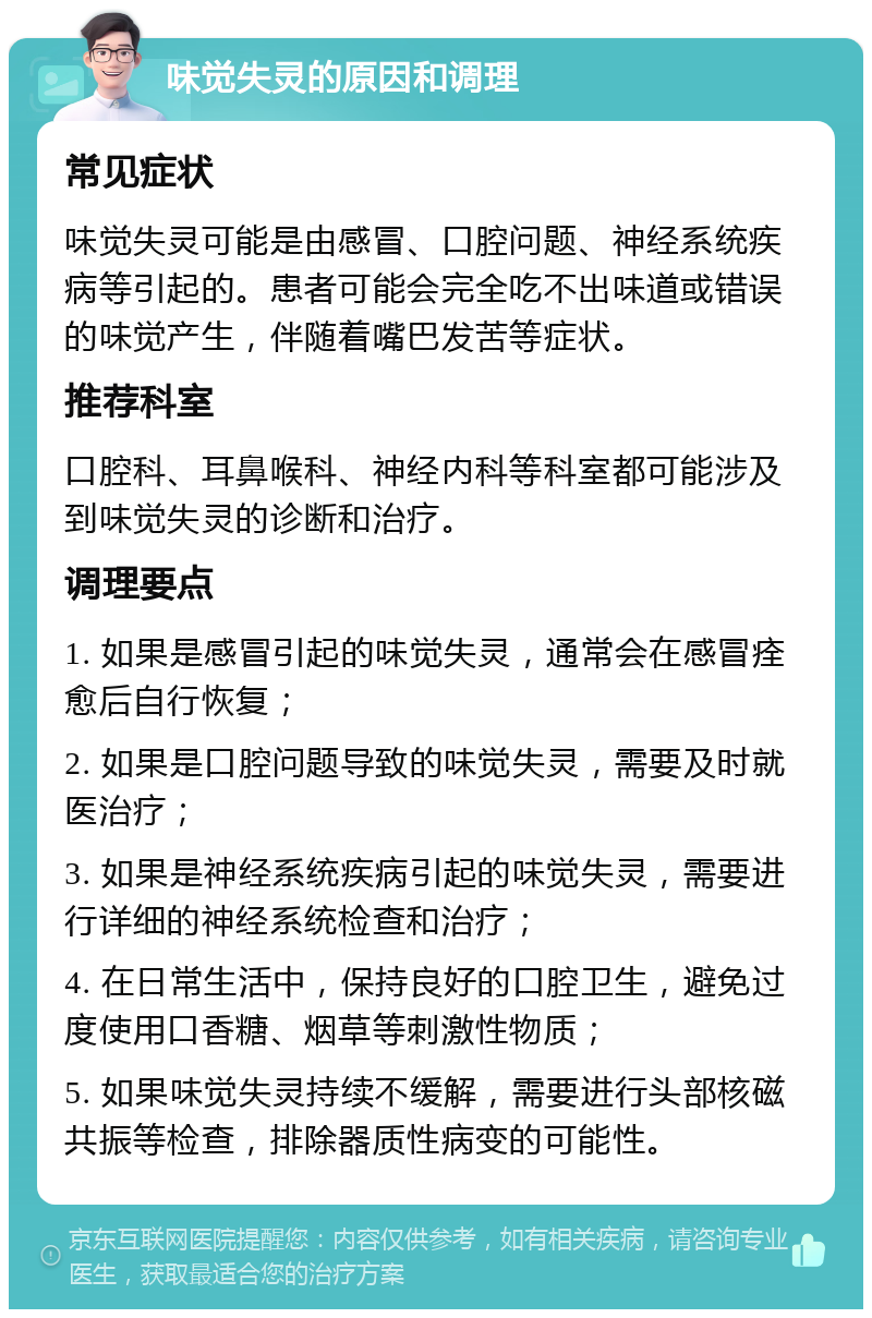 味觉失灵的原因和调理 常见症状 味觉失灵可能是由感冒、口腔问题、神经系统疾病等引起的。患者可能会完全吃不出味道或错误的味觉产生，伴随着嘴巴发苦等症状。 推荐科室 口腔科、耳鼻喉科、神经内科等科室都可能涉及到味觉失灵的诊断和治疗。 调理要点 1. 如果是感冒引起的味觉失灵，通常会在感冒痊愈后自行恢复； 2. 如果是口腔问题导致的味觉失灵，需要及时就医治疗； 3. 如果是神经系统疾病引起的味觉失灵，需要进行详细的神经系统检查和治疗； 4. 在日常生活中，保持良好的口腔卫生，避免过度使用口香糖、烟草等刺激性物质； 5. 如果味觉失灵持续不缓解，需要进行头部核磁共振等检查，排除器质性病变的可能性。