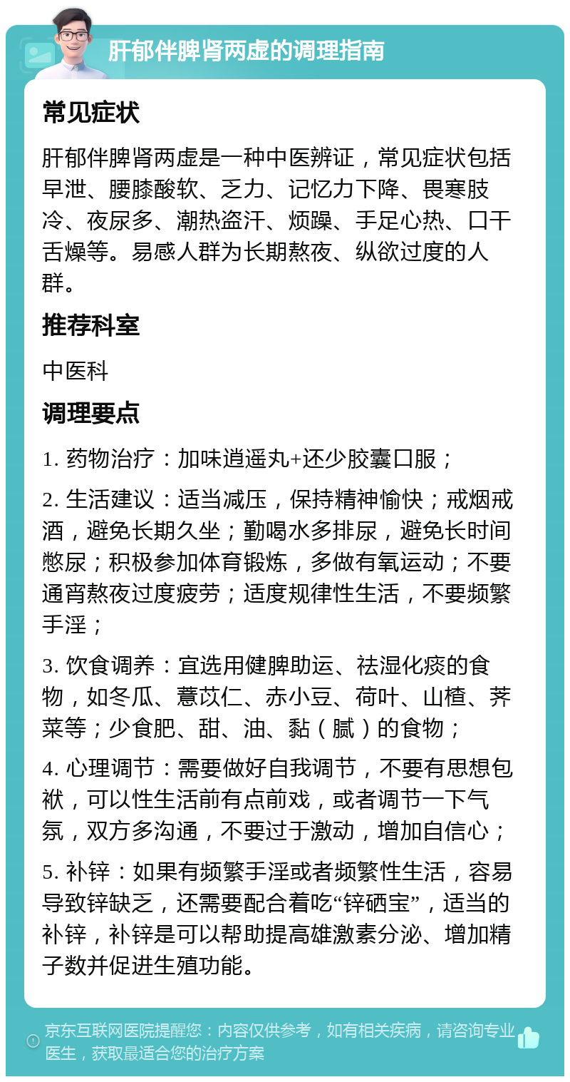 肝郁伴脾肾两虚的调理指南 常见症状 肝郁伴脾肾两虚是一种中医辨证，常见症状包括早泄、腰膝酸软、乏力、记忆力下降、畏寒肢冷、夜尿多、潮热盗汗、烦躁、手足心热、口干舌燥等。易感人群为长期熬夜、纵欲过度的人群。 推荐科室 中医科 调理要点 1. 药物治疗：加味逍遥丸+还少胶囊口服； 2. 生活建议：适当减压，保持精神愉快；戒烟戒酒，避免长期久坐；勤喝水多排尿，避免长时间憋尿；积极参加体育锻炼，多做有氧运动；不要通宵熬夜过度疲劳；适度规律性生活，不要频繁手淫； 3. 饮食调养：宜选用健脾助运、祛湿化痰的食物，如冬瓜、薏苡仁、赤小豆、荷叶、山楂、荠菜等；少食肥、甜、油、黏（腻）的食物； 4. 心理调节：需要做好自我调节，不要有思想包袱，可以性生活前有点前戏，或者调节一下气氛，双方多沟通，不要过于激动，增加自信心； 5. 补锌：如果有频繁手淫或者频繁性生活，容易导致锌缺乏，还需要配合着吃“锌硒宝”，适当的补锌，补锌是可以帮助提高雄激素分泌、增加精子数并促进生殖功能。