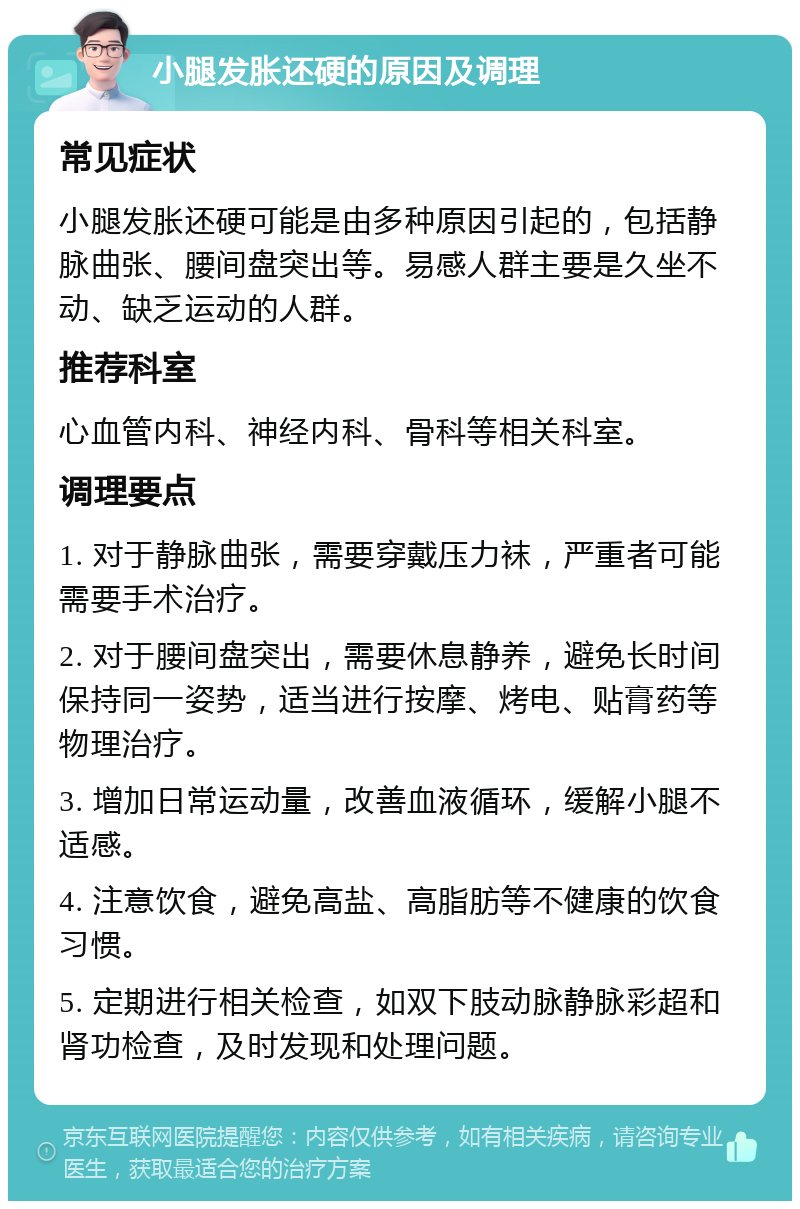 小腿发胀还硬的原因及调理 常见症状 小腿发胀还硬可能是由多种原因引起的，包括静脉曲张、腰间盘突出等。易感人群主要是久坐不动、缺乏运动的人群。 推荐科室 心血管内科、神经内科、骨科等相关科室。 调理要点 1. 对于静脉曲张，需要穿戴压力袜，严重者可能需要手术治疗。 2. 对于腰间盘突出，需要休息静养，避免长时间保持同一姿势，适当进行按摩、烤电、贴膏药等物理治疗。 3. 增加日常运动量，改善血液循环，缓解小腿不适感。 4. 注意饮食，避免高盐、高脂肪等不健康的饮食习惯。 5. 定期进行相关检查，如双下肢动脉静脉彩超和肾功检查，及时发现和处理问题。